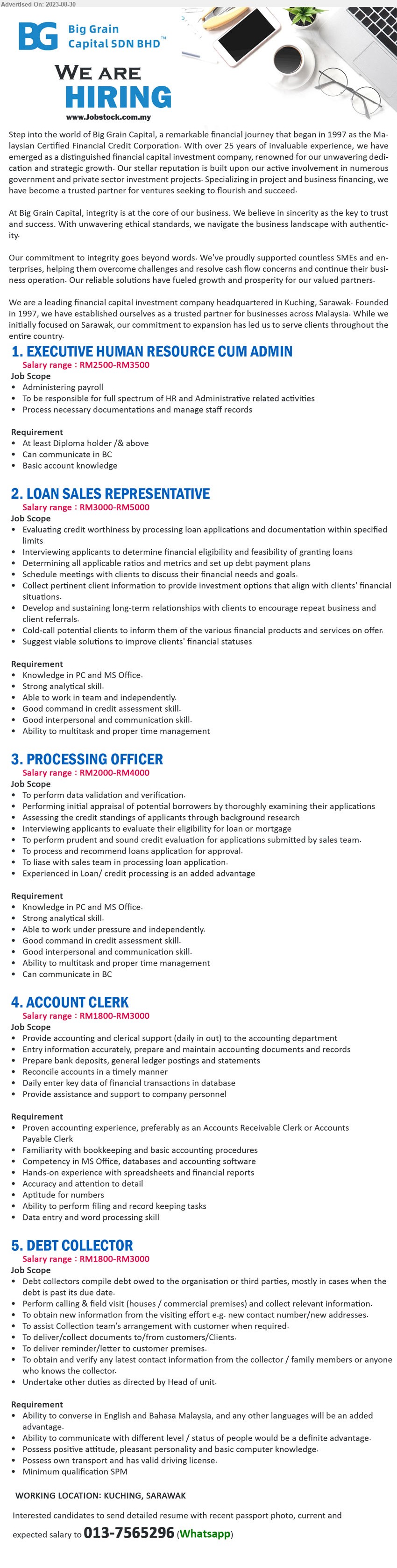 BIG GRAIN CAPITAL SDN BHD - 1. EXECUTIVE HUMAN RESOURCE CUM ADMIN (Kuching), RM2500-RM3500, Diploma holder /& above, Basic account knowledge ,...
2. LOAN SALES REPRESENTATIVE (Kuching), RM3000-RM5000, Knowledge in PC and MS Office...
3. PROCESSING OFFICER (Kuching), RM2000-RM4000, Knowledge in PC and MS Office, Strong analytical skill...
4. ACCOUNT CLERK (Kuching), RM1800-RM3000, Familiarity with bookkeeping and basic accounting procedures...
5. DEBT COLLECTOR (Kuching), RM1800-RM3000, SPM, Ability to converse in English and Bahasa Malaysia, and any other languages will be an added advantage...
Please contact:  013-7565296 (Whatsapp)