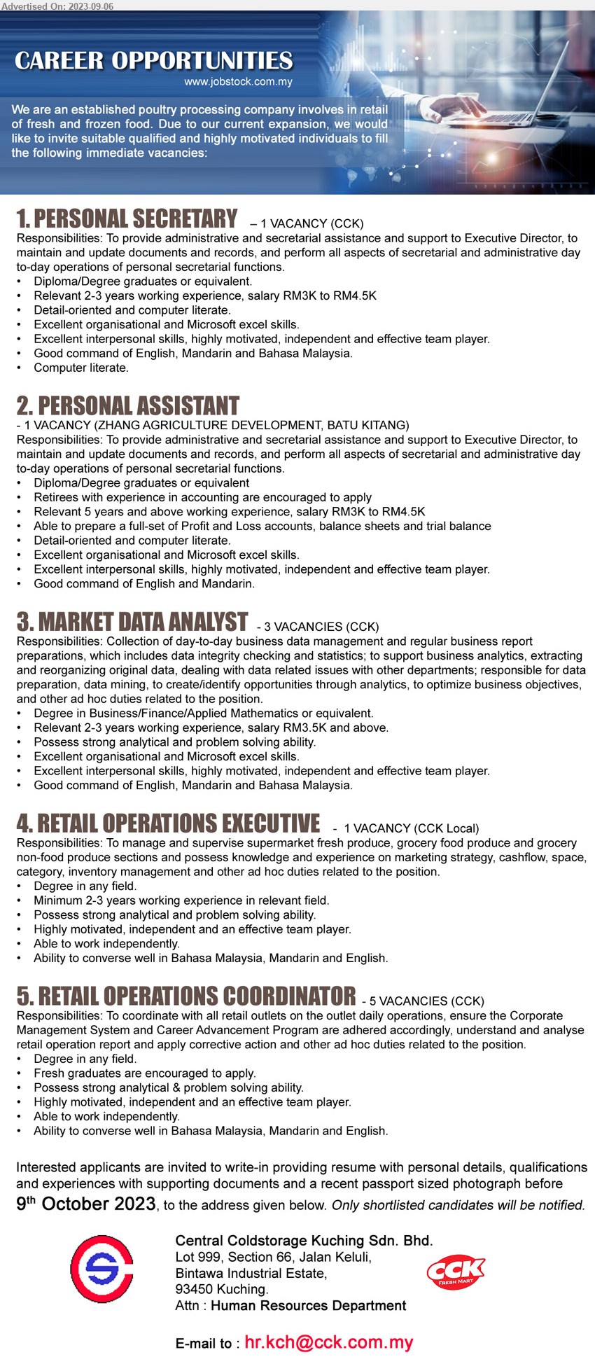 CENTRAL COLDSTORAGE KUCHING SDN BHD - 1. PERSONAL SECRETARY (Kuching), Diploma/Degree graduates, Relevant 2-3 years working experience, salary RM3K to RM4.5K,...
2. PERSONAL ASSISTANT  (Kuching), Diploma/Degree graduates, relevant 5 years and above working experience, salary RM3K to RM4.5K,...
3. MARKET DATA ANALYST (Kuching), Degree in Business/Finance/Applied Mathematics, Relevant 2-3 years working experience, salary RM3.5K and above,...
4. RETAIL OPERATIONS EXECUTIVE (Kuching), Degree, Minimum 2-3 years working experience in relevant field,...
5. RETAIL OPERATIONS COORDINATOR (Kuching), 5 posts, Degree, Fresh graduates are encouraged to apply.,...
Email resume to ...