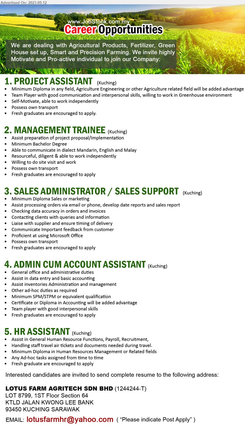 LOTUS FARM AGRITECH SDN BHD - 1. PROJECT ASSISTANT (Kuching),  Diploma in any field, Agriculture Engineering or other Agriculture,...
2. MANAGEMENT TRAINEE (Kuching),  Bachelor Degree, Fresh graduates are encouraged to apply,...
3. SALES ADMINISTRATOR / SALES SUPPORT (Kuching), Diploma Sales or marketing, Assist processing orders via email or phone, develop date reports and sales report,...
4. ADMIN CUM ACCOUNT ASSISTANT (Kuching), SPM/STPM, Certificate or Diploma in Accounting,...
5. HR ASSISTANT (Kuching), Diploma in Human Resources Management, Assist in General Human Resource Functions, Payroll, Recruitment, ...
Email resume to ...