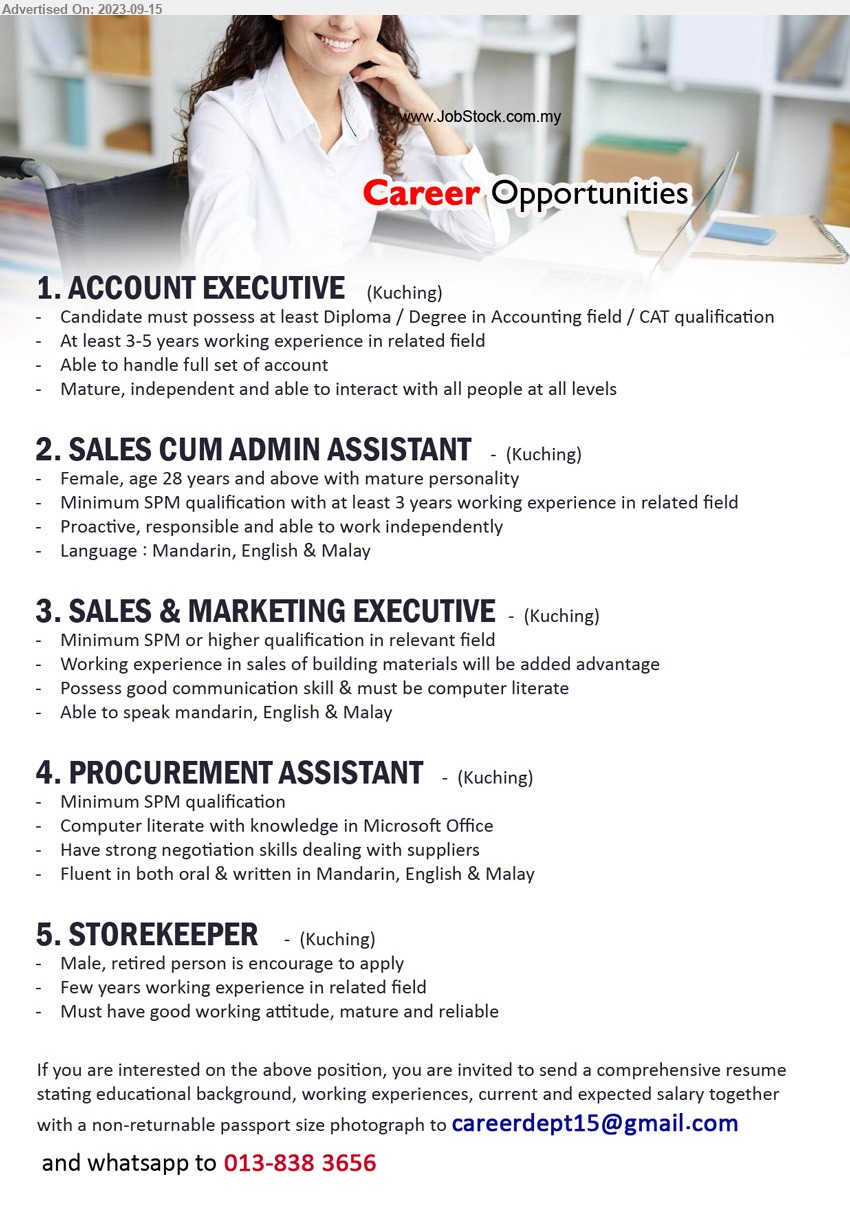 ADVERTISER - 1. ACCOUNT EXECUTIVE (Kuching), Diploma / Degree in Accounting field / CAT qualification, 3-5 yrs. exp.,...
2. SALES CUM ADMIN ASSISTANT  (Kuching), Female, age 28 years and above with mature personality, Minimum SPM qualification with at least 3 yrs. exp.,...
3. SALES & MARKETING EXECUTIVE (Kuching), SPM or higher qualification in relevant field, Working experience in sales of building materials will be added advantage,...
4. PROCUREMENT ASSISTANT  (Kuching), SPM qualification, 	Computer literate with knowledge in Microsoft Office,...
5. STOREKEEPER   (Kuching), Male, retired person is encourage to apply, 	Few years working experience in related field,...
Whatsapp to 013-8383656 / Email resume to ...
