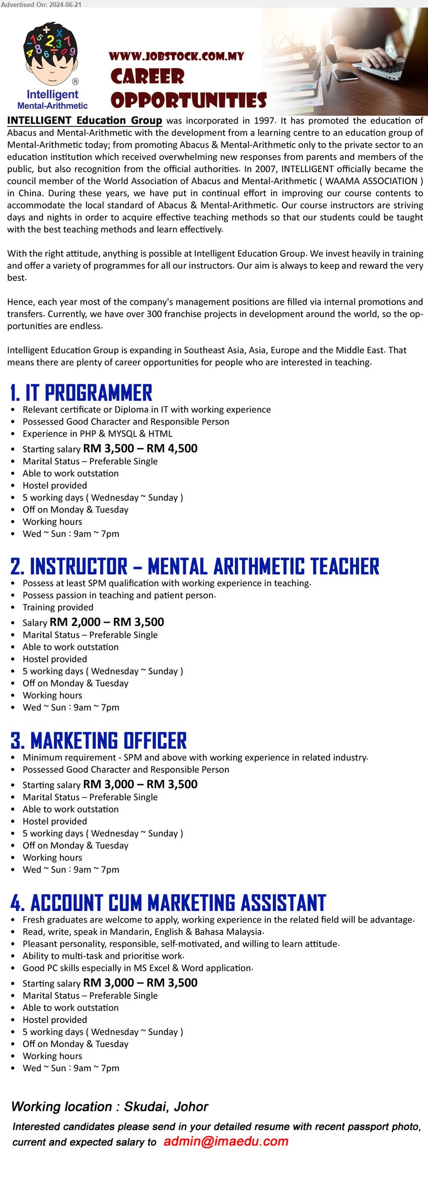 INTELLIGENT MENTAL-ARITHMETIC - 1. IT PROGRAMMER (Skudai, Johor), RM 3,500 – RM 4,500, Certificate or Diploma in IT with working experience Experience in PHP & MYSQL & HTML,...
2. INSTRUCTOR – MENTAL ARITHMETIC TEACHER (Skudai, Johor), RM 2,000 – RM 3,500, SPM qualification with working experience in teaching.,...
3. MARKETING OFFICER (Skudai, Johor), RM 3,000 – RM 3,500, SPM and above with working experience in related industry,...
4. ACCOUNT CUM MARKETING ASSISTANT (Skudai, Johor), RM 3,000 – RM 3,500, Good PC skills especially in MS Excel & Word application.,...
Email resume to ...