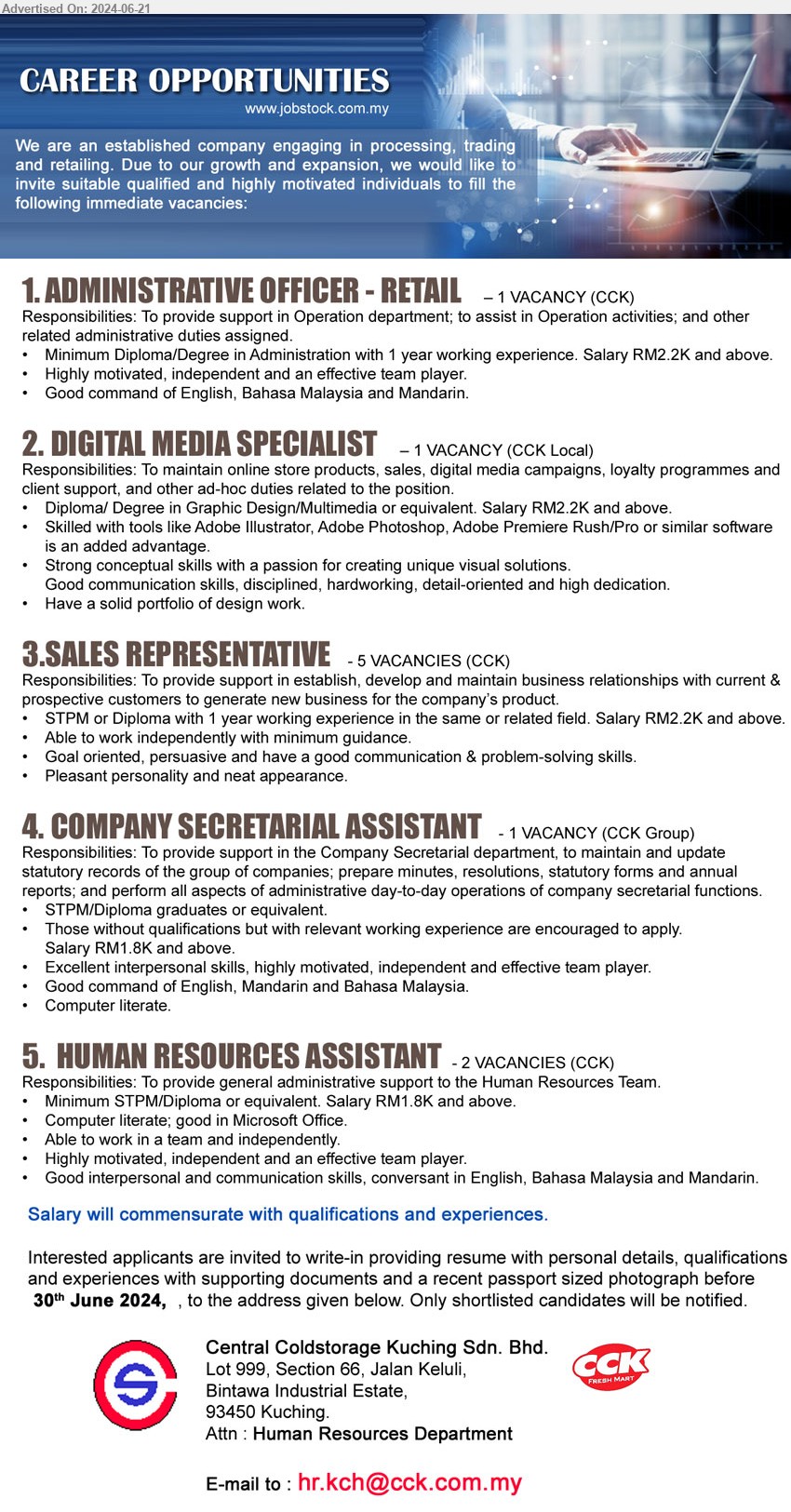 CENTRAL COLDSTORAGE KUCHING SDN BHD - 1. ADMINISTRATIVE OFFICER - RETAIL (Kuching), Diploma/Degree in Administration with 1 year working experience. Salary RM2.2K and above,...
2. DIGITAL MEDIA SPECIALIST  (Kuching), Diploma/ Degree in Graphic Design/Multimedia or equivalent. Salary RM2.2K and above,...
3. SALES REPRESENTATIVE (Kuching), 5 posts, STPM or Diploma with 1 year working experience in the same or related field. Salary RM2.2K and above,...
4. COMPANY SECRETARIAL ASSISTANT  (Kuching), STPM/Diploma graduates, hose without qualifications but with relevant working experience are encouraged to apply, Salary RM1.8K and above,...
5. HUMAN RESOURCES ASSISTANT  (Kuching), 2posts, STPM/Diploma or equivalent. Salary RM1.8K and above,...
Email resume to ...
