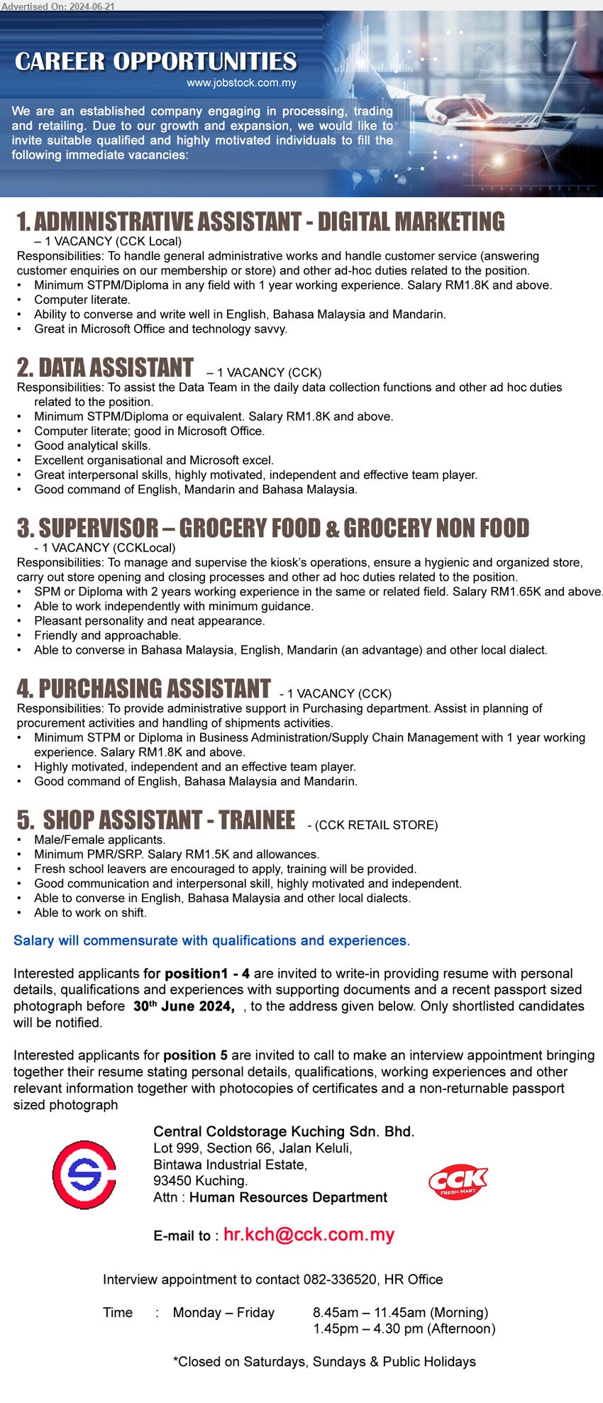 CENTRAL COLDSTORAGE KUCHING SDN BHD - 1. ADMINISTRATIVE ASSISTANT - DIGITAL MARKETING (Kuching), STPM/Diploma in any field with 1 year working experience. Salary RM1.8K and above.,...
2. DATA ASSISTANT (Kuching), STPM/Diploma or equivalent. Salary RM1.8K and above.,...
3. SUPERVISOR – GROCERY FOOD & GROCERY NON FOOD (Kuching), SPM or Diploma with 2 years working experience in the same or related field. Salary RM1.65K and above,...
4. PURCHASING ASSISTANT (Kuching), STPM or Diploma in Business Administration/Supply Chain Management with 1 year working 
experience. Salary RM1.8K and above,...
5. SHOP ASSISTANT - TRAINEE  (Kuching), Minimum PMR/SRP. Salary RM1.5K and allowances,...
For Post 1 - 4, Email resume to ...
For Post 5, Interview appointment to contact 082-336520

