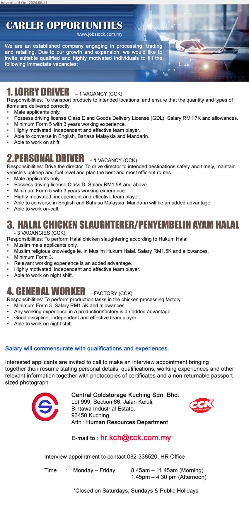 CENTRAL COLDSTORAGE KUCHING SDN BHD - 1. LORRY DRIVER (Kuching), male, Possess driving license Class E and Goods Delivery License (GDL). Salary RM1.7K and allowances,...
2. PERSONAL DRIVER (Kuching), male, Possess driving license Class D. Salary RM1.5K and above.,...
3. HALAL CHICKEN SLAUGHTERER/PENYEMBELIH AYAM HALAL (Kuching), 3 posts, Muslim religious knowledge ie. in Muslim Hukum Halal. Salary RM1.5K and allowances,...
4. GENERAL WORKER  (Kuching), Minimum Form 3. Salary RM1.5K and allowances,...
Interview appointment to contact 082-336520 /Email resume to ...