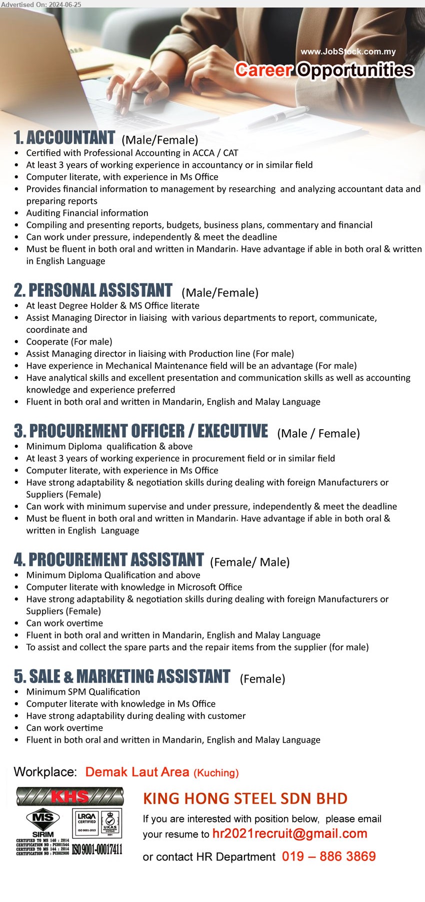 KING HONG STEEL SDN BHD - 1. ACCOUNTANT   (Kuching), Certified with Professional Accounting in ACCA / CAT, 3 yrs. exp.,...
2. PERSONAL ASSISTANT  (Kuching), Degree Holder & MS Office literate,...
3. PROCUREMENT OFFICER / EXECUTIVE (Kuching), Diploma, 3 yrs. exp., Computer literate, with experience in Ms Office,...
4. PROCUREMENT ASSISTANT (Kuching), Diploma, Computer literate with knowledge in Microsoft Office,...
5. SALE & MARKETING ASSISTANT (Kuching), SPM, Computer literate with knowledge in Ms Office,...
Call 019–8863869 / Email resume to ...
