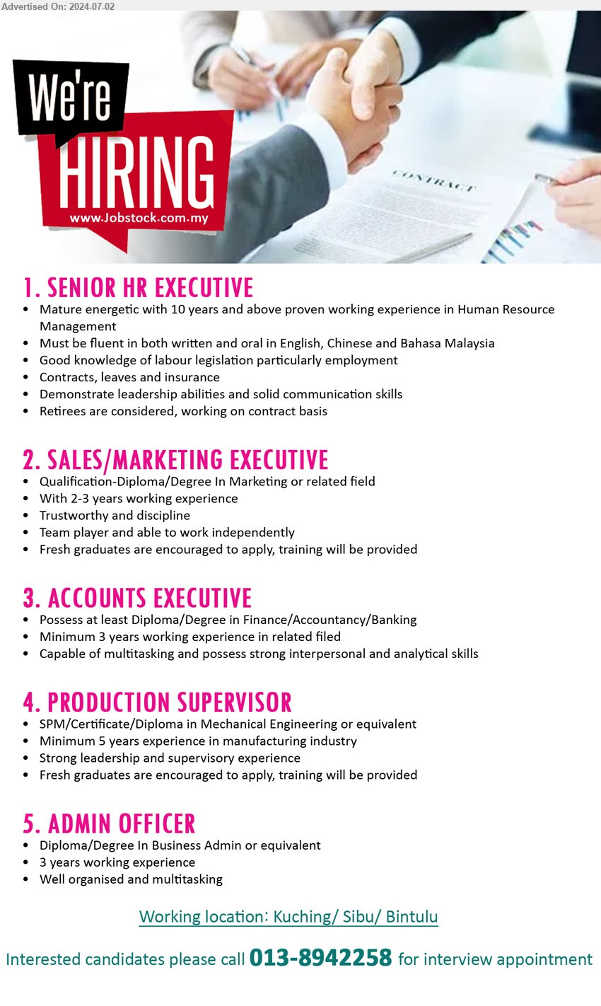 ADVERTISER - 1. SENIOR HR EXECUTIVE, 10 years exp in HR, retirees are considered, working on contract basis, ..
2. SALES/MARKETING EXECUTIVE, Diploma or above in Marketing or related, 2-3 yrs exp., fresh graduates encouraged, ..
3. ACCOUNTS EXECUTIVE, Diploma or above in Finance/Accountancy/Banking, 3 yrs exp., .. 
4. PRODUCTION SUPERVISOR, Cert. or above in Mechanical Engineering or equivalent, 5 yrs exp. in manufacturing, training provided, ..
5. ADMIN OFFICER, Diploma or above in Business Admin or equivalent, 3 yrs, ..
Working location: Kuching/ Sibu/ Bintulu
Interested candidates please call 013-8942258 for interview appointment 
