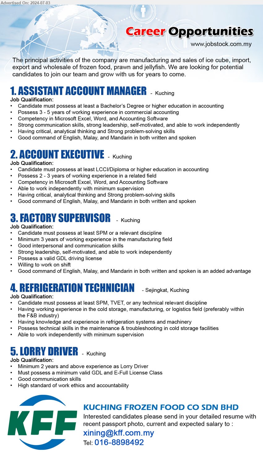 KUCHING FROZEN FOOD CO SDN BHD - 1. ASSISTANT ACCOUNT MANAGER (Kuching), Bachelor’s Degree or higher education in accounting, Possess 3 - 5 years of working experience in commercial accounting,...
2. ACCOUNT EXECUTIVE (Kuching), LCCI/Diploma or higher education in accounting, Possess 2 - 3 years of working experience i,...
3. FACTORY SUPERVISOR (Kuching),  SPM or a relevant discipline, Minimum 3 years of working experience in the manufacturing field,...
4. REFRIGERATION TECHNICIAN  (Kuching),  SPM, TVET, or any technical relevant discipline, Having working experience in the cold storage, manufacturing, or logistics field ,...
5. LORRY DRIVER (Kuching), Must possess a minimum valid GDL and E-Full License Class,...
Call 016-8898492 / Email resume to ...
