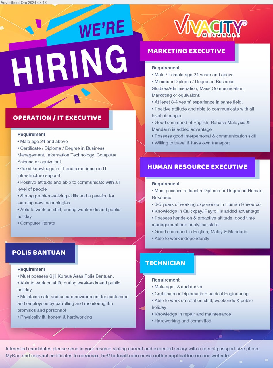 VIVACITY MEGAMALL - 1. OPERATION/IT EXECUTIVE (Kuching), Certificate / Diploma/Degree in Business Management, Information Technology, Computer
Science, ...
2. MARKETING EXECUTIVE (Kuching), Diploma/Degree in Business Studies/Administration, Mass Communication, Marketing,...
3. HUMAN RESOURCE EXECUTIVE (Kuching), Diploma or Degree in Human Resource, 3-5 years of working experience in Human Resource
,...
4. POLIS BANTUAN (Kuching), Sijil Kursus Asas Polis Bantuan, Maintains safe and secure environment ,...
5. TECHNICIAN (Kuching), Certificate or Diploma in Electrical Engineering,...
Email resume to ...