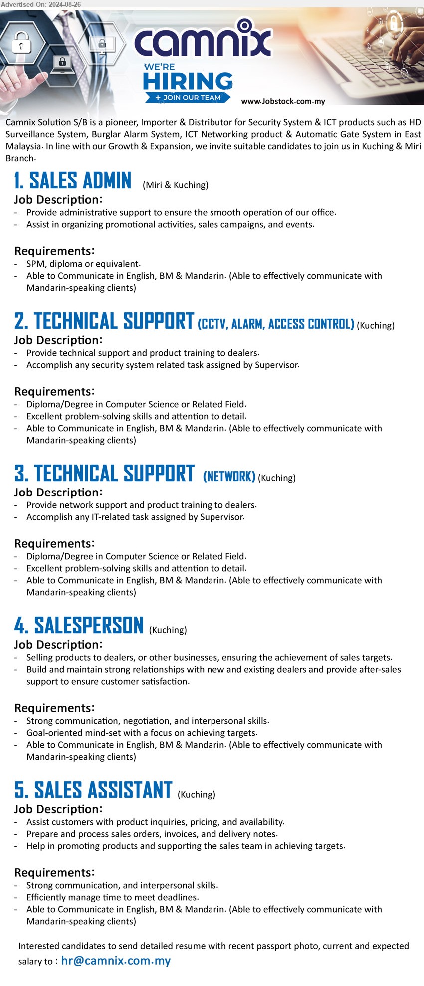 CAMNIX SOLUTION SDN BHD - 1. SALES ADMIN (Kuching, Miri), SPM, Diploma, Able to Communicate in English, BM & Mandarin. (Able to effectively communicate with Mandarin-speaking clients),...
2. TECHNICAL SUPPORT (CCTV, ALARM, ACCESS CONTROL) (Kuching), Diploma/Degree in Computer Science, Excellent problem-solving skills and attention to detail.,...
3. TECHNICAL SUPPORT  (NETWORK) (Kuching), Diploma/Degree in Computer Science, Excellent problem-solving skills and attention to detail.,...
4. SALESPERSON  (Kuching), Strong communication, negotiation, and interpersonal skills, Goal-oriented mind-set with a focus on achieving targets.,...
5. SALES ASSISTANT (Kuching), Strong communication, and interpersonal skills, Efficiently manage time to meet deadlines,...
Email resume to ...