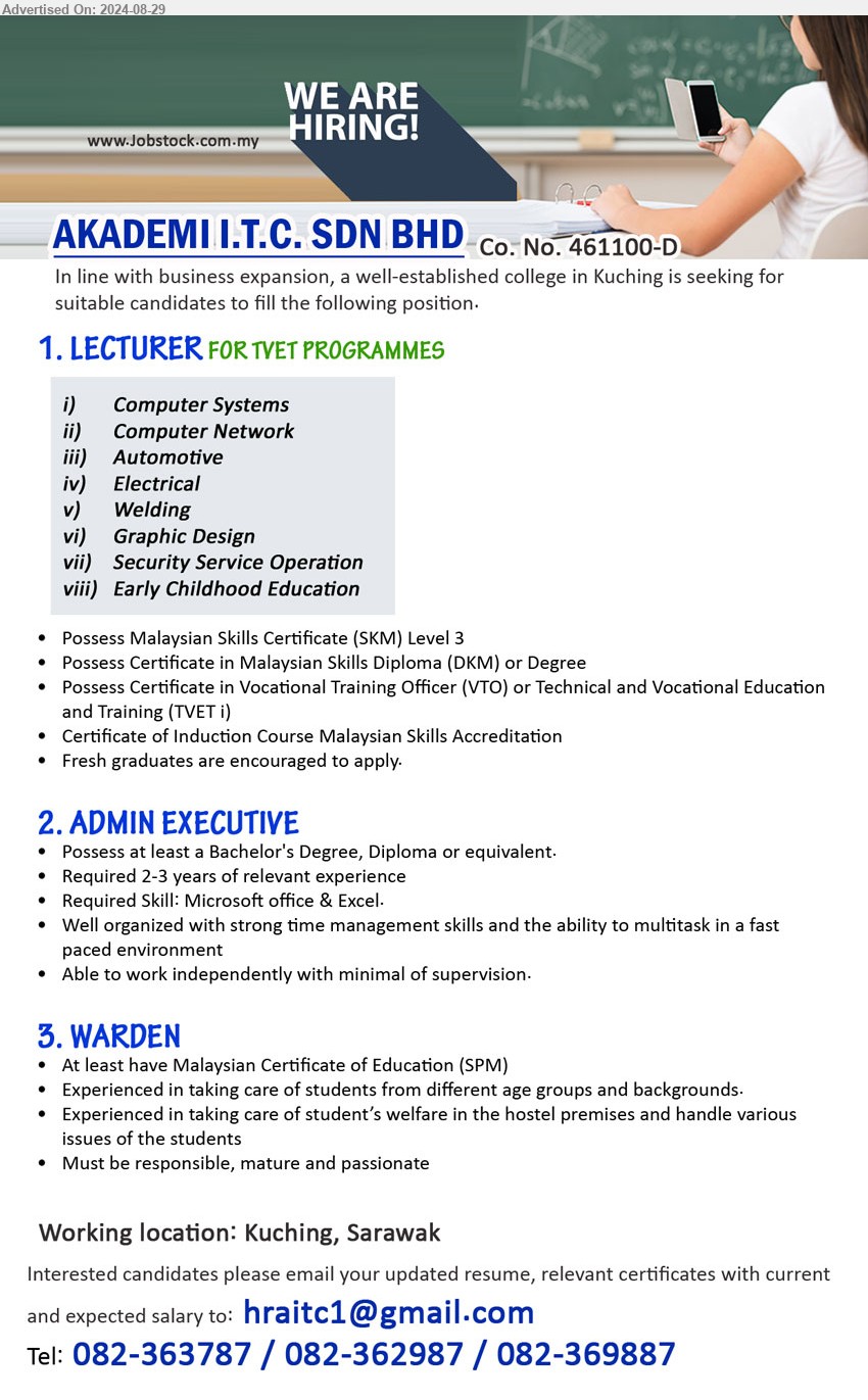 AKADEMI I.T.C. SDN BHD - 1. LECTURER FOR TVET PROGRAMMES (Kuching), Possess Malaysian Skills Certificate (SKM) Level 3, Possess Certificate in Malaysian Skills Diploma (DKM) or Degree,...
i)Computer Systems, ii) Computer Network, iii) Automotive, iv)Electrical, v) Welding, vi) Graphic Design, vii) Security Service Operation, viii) Early Childhood Education
2. ADMIN EXECUTIVE (Kuching), Bachelor's Degree, Diploma or equivalent, Required 2-3 years of relevant experience,...
3. WARDEN (Kuching), At least have Malaysian Certificate of Education (SPM), Experienced in taking care of students from different age groups and backgrounds.,...
Call 082-363787 / 082-362987 / 082-369887 /Email resume to ...