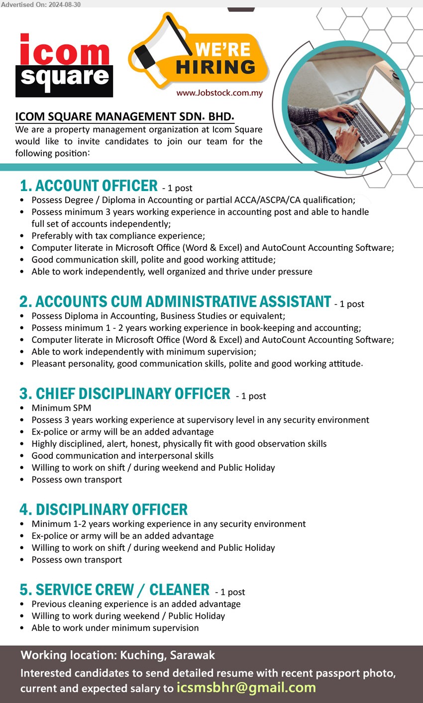 ICOM SQUARE MANAGEMENT SDN BHD - 1. ACCOUNT OFFICER (Kuching), Degree / Diploma in Accounting or partial ACCA/ASCPA/CA, 3 yrs. exp.,...
2. ACCOUNTS CUM ADMINISTRATIVE ASSISTANT  (Kuching), Diploma in Accounting, Business Studies, 1-2 yrs. exp.,...
3. CHIEF DISCIPLINARY OFFICER (Kuching), SPM, Possess 3 years working experience at supervisory level in any security environment,...
4. DISCIPLINARY OFFICER (Kuching), Minimum 1-2 years working experience in any security environment, Ex-police or army will be an added advantage,...
5. SERVICE CREW / CLEANER (Kuching), Previous cleaning experience is an added advantage,...
Email resume to ...