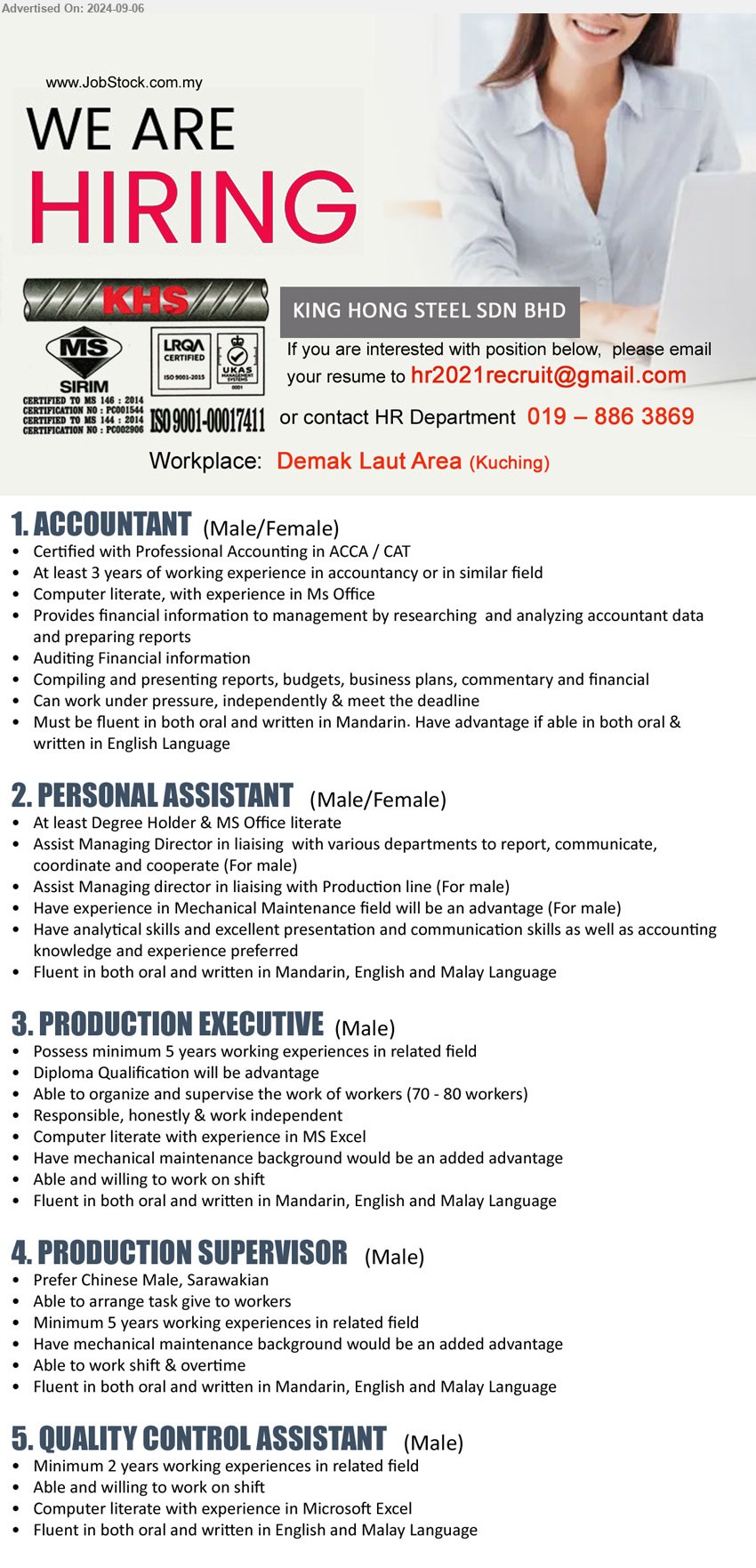 KING HONG STEEL SDN BHD - 1. ACCOUNTANT (Kuching), Certified with Professional Accounting in ACCA / CAT, 3 yrs. exp., Computer literate, with experience in Ms Office,...
2. PERSONAL ASSISTANT  (Kuching), Degree Holder & MS Office literate, Have analytical skills and excellent presentation and communication skills as well as accounting knowledge and experience preferred,...
3. PRODUCTION EXECUTIVE  (Kuching), Diploma, 5 yrs. exp., Have mechanical maintenance background would be an added advantage ,...
4. PRODUCTION SUPERVISOR (Kuching), 5 yrs. exp., Have mechanical maintenance background would be an added advantage,...
5. QUALITY CONTROL ASSISTANT (Kuching), 2 yrs. exp., computer literate with experience in Microsoft Excel ,...
Call 019-8863869 / Email resume to ...