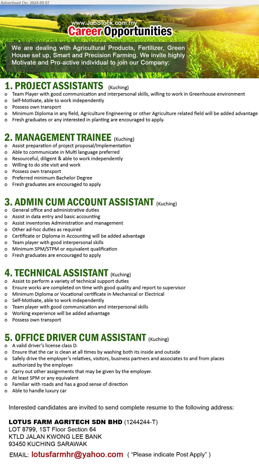 LOTUS FARM AGRITECH SDN BHD - 1. PROJECT ASSISTANTS (Kuching), Diploma in any field, Agriculture Engineering or other Agriculture related field will be added advantage,...
2. MANAGEMENT TRAINEE (Kuching), Preferred minimum Bachelor Degree, Fresh graduates are encouraged to apply,...
3. ADMIN CUM ACCOUNT ASSISTANT (Kuching), Minimum SPM/STPM, Certificate or Diploma in Accounting will be added advantage,...
4. TECHNICAL ASSISTANT (Kuching), Diploma or Vocational certificate in Mechanical or Electrical,...
5. OFFICE DRIVER CUM ASSISTANT (Kuching), A valid driver’s license class D, Ensure that the car is clean at all times by washing both its inside and outside,...
Email resume to ...