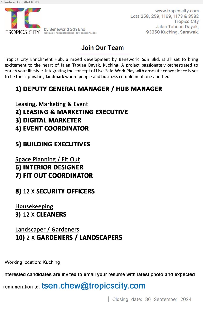 BENEWORLD SDN BHD - 1. DEPUTY GENERAL MANAGER / HUB MANAGER (Kuching).
Leasing, Marketing & Event
2. LEASING & MARKETING EXECUTIVE (Kuching).
3. DIGITAL MARKETER (Kuching).
4. EVENT COORDINATOR (Kuching).
5. BUILDING EXECUTIVES (Kuching).
Space Planning / Fit Out
6. INTERIOR DESIGNER (Kuching).
7. FIT OUT COORDINATOR (Kuching).
8. SECURITY OFFICERS (Kuching). 12 posts
Housekeeping
9. CLEANERS (Kuching). 12 posts
Landscaper / Gardeners
10. GARDENERS / LANDSCAPERS (Kuching). 2 posts
Email resume to ...