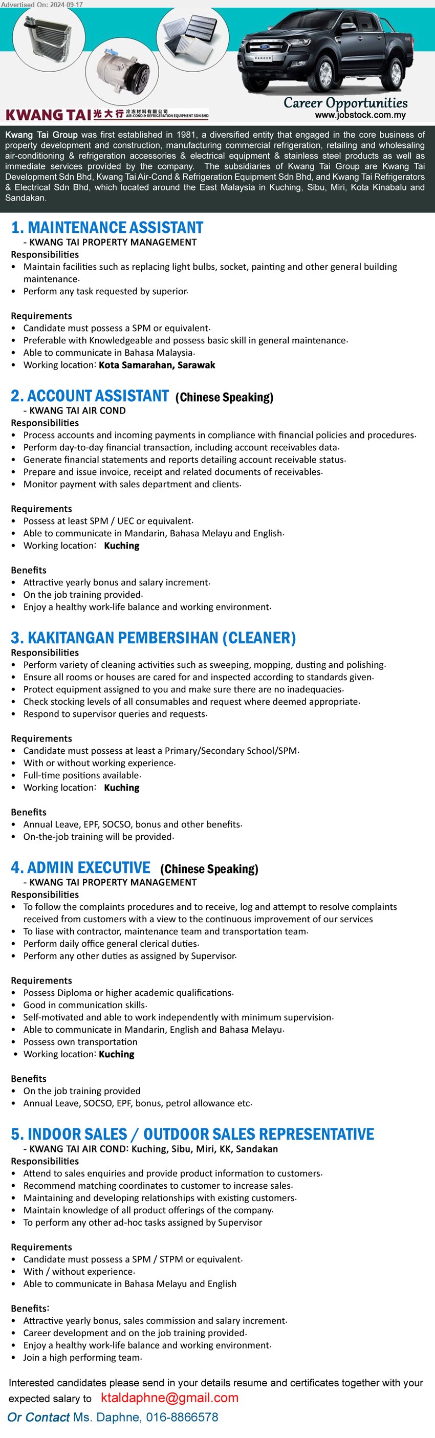 KWANG TAI GROUP - 1. MAINTENANCE ASSISTANT (Kota Samarahan), SPM, Preferable with Knowledgeable and possess basic skill in general maintenance,...
2. ACCOUNT ASSISTANT (Kuching), SPM / UEC, Process accounts and incoming payments in compliance with financial policies and procedures,...
3. KAKITANGAN PEMBERSIHAN (CLEANER) (Kuching), Primary/Secondary School/SPM, With or without working experience,...
4. ADMIN EXECUTIVE  (Kuching), Diploma or higher academic qualifications, Good in communication skills.,...
5. INDOOR SALES / OUTDOOR SALES REPRESENTATIVE (Kuching, Sibu, Miri, KK, Sandakan), SPM / STPM, With / without experience,...
Contact Ms. Daphne, 016-8866578 / Email resume to ...
