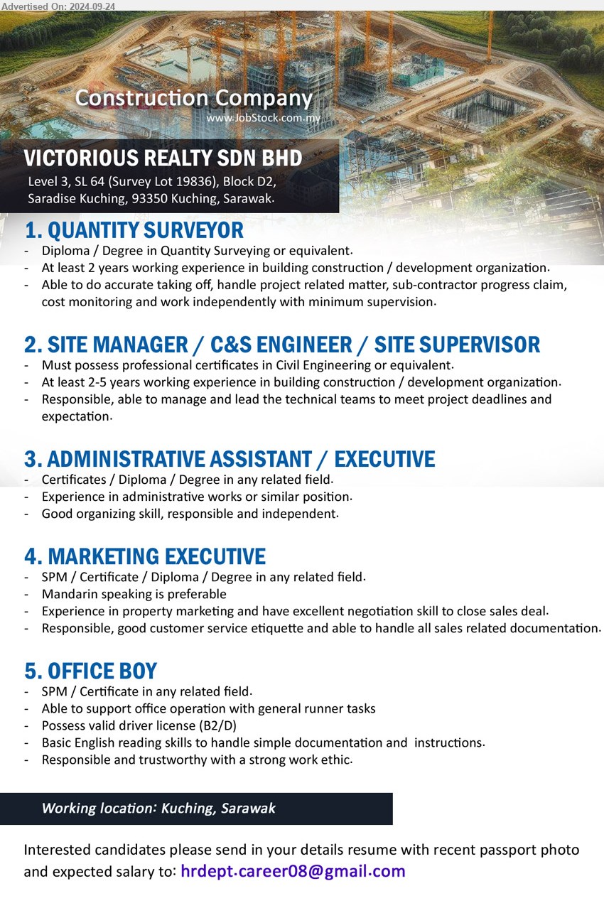 VICTORIOUS REALTY SDN BHD - 1. QUANTITY SURVEYOR (Kuching), Diploma / Degree in Quantity Surveying, 2 yrs. exp.,...
2. SITE MANAGER / C&S ENGINEER / SITE SUPERVISOR (Kuching), Must possess professional certificates in Civil Engineering or equivalent. 2-5 yrs. exp.,...
3. ADMINISTRATIVE ASSISTANT / EXECUTIVE (Kuching), Certificates / Diploma / Degree, Experience in administrative works or similar position.,...
4. MARKETING EXECUTIVE (Kuching), SPM / Certificate / Diploma / Degree in any related field, Mandarin speaking is preferable 	Experience in property marketing and have excellent negotiation skill to close sales deal,...
5. OFFICE BOY (Kuching), SPM / Certificate, Possess valid driver license (B2/D)...
Email resume to ...