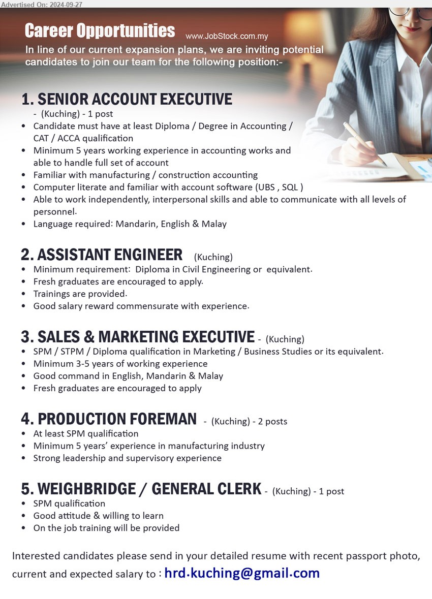 ADVERTISER - 1. SENIOR ACCOUNT EXECUTIVE   (Kuching),  Diploma / Degree in Accounting / CAT / ACCA qualification,...
2. ASSISTANT ENGINEER (Kuching), Diploma in Civil Engineering, Fresh graduates are encouraged to apply,...
3. SALES & MARKETING EXECUTIVE (Kuching), SPM / STPM / Diploma qualification in Marketing / Business Studies,...
4. PRODUCTION FOREMAN   (Kuching), 2 posts, SPM, Minimum 5 years’ experience in manufacturing industry,...
5. WEIGHBRIDGE / GENERAL CLERK (Kuching), SPM, Good attitude & willing to learn,...
Email resume to ...