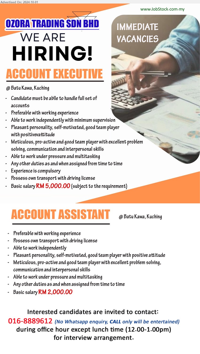 OZORA TRADING SDN BHD - 1. ACCOUNT EXECUTIVE (Kuching), Basic salary RM 5,000.00, Experience is compulsory, Candidate must be ablle to handle full set of accounts ,...
2. ACCOUNT ASSISTANT  (Kuching), Basic salary RM 2,000.00 , Preferable with working experience,...
Interested candidates are invited to contact: 016-8889612 (No Whatsapp enquiry, CALL only will be entertained)