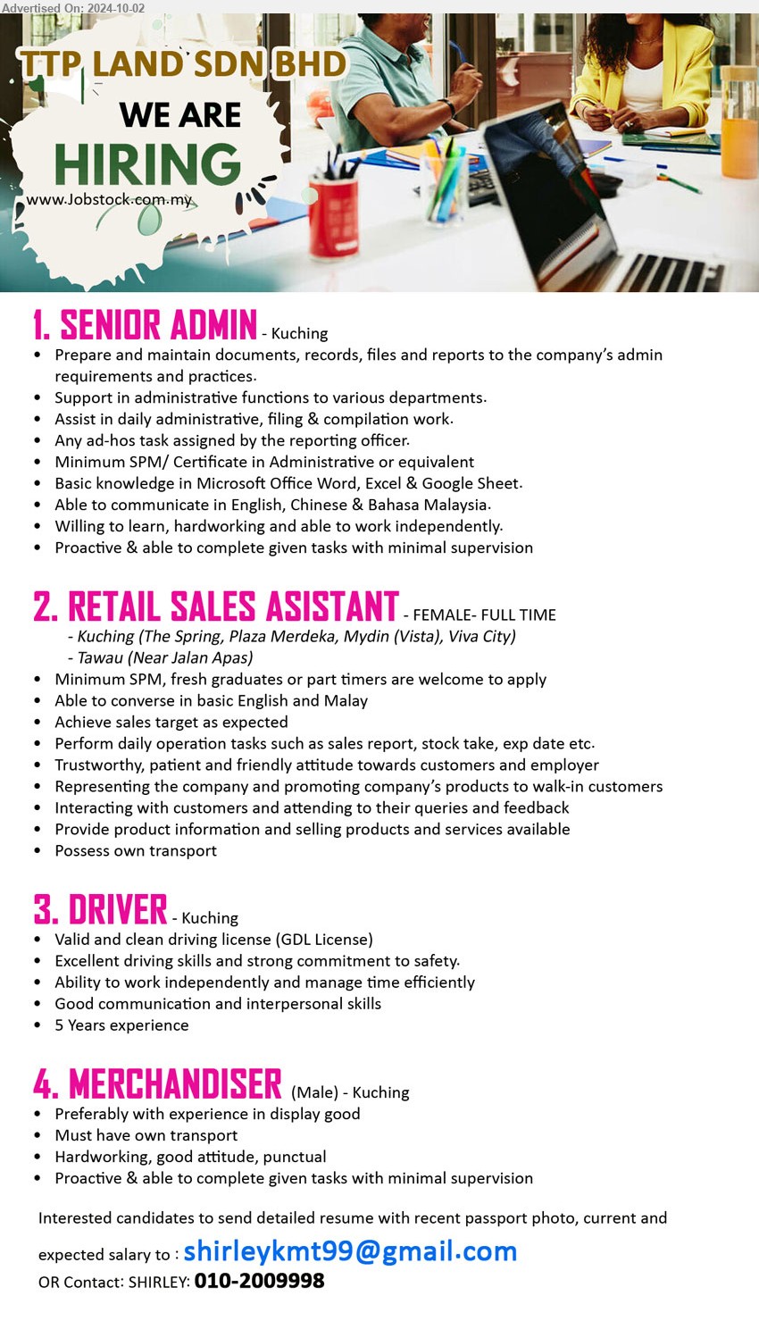 TTP LAND SDN BHD - 1. SENIOR ADMIN  (Kuching), min. SPM/ Certificate in Administrative or equivalent, Proactive & able to complete given tasks with minimal supervision,...
2. RETAIL SALES ASISTANT  (Kuching / Tawau), min. SPM, fresh graduates or part timers are welcome to apply, Achieve sales target as expected,...
3. DRIVER  (Kuching), Valid and clean driving license (GDL License), 5 Years experience,...
4. MERCHANDISER  (Kuching), Preferably with experience in display good, Must have own transport,...
Call 010-2009998 or Email resume to...