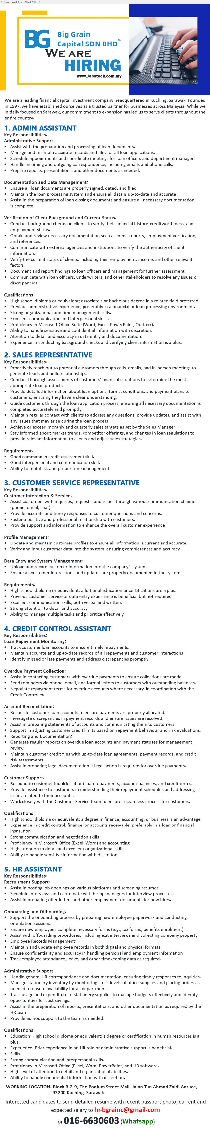 BIG GRAIN CAPITAL SDN BHD - 1. ADMIN ASSISTANT (Kuching), Diploma or Bs Degree,  exp. preferred in finance and loan processing, ,...
2. SALES REPRESENTATIVE  (Kuching), Good command in credit assessment skill, Good interpersonal and communication skill.,...
3. CUSTOMER SERVICE REPRESENTATIVE (Kuching), Diploma or above, assist customer with inquiries, request and issues though various channels (phote, email, chat),...
4. CREDIT CONTROL ASSISTANT (Kuching), Diplome or Degree in Finance, Accounting, or Business is an advantage.,...
5. HR ASSISTANT (Kuching),  Certificate/Diplome or above in Human Resources, ...
Whatsapp 016-6630603  / Email resume to ...