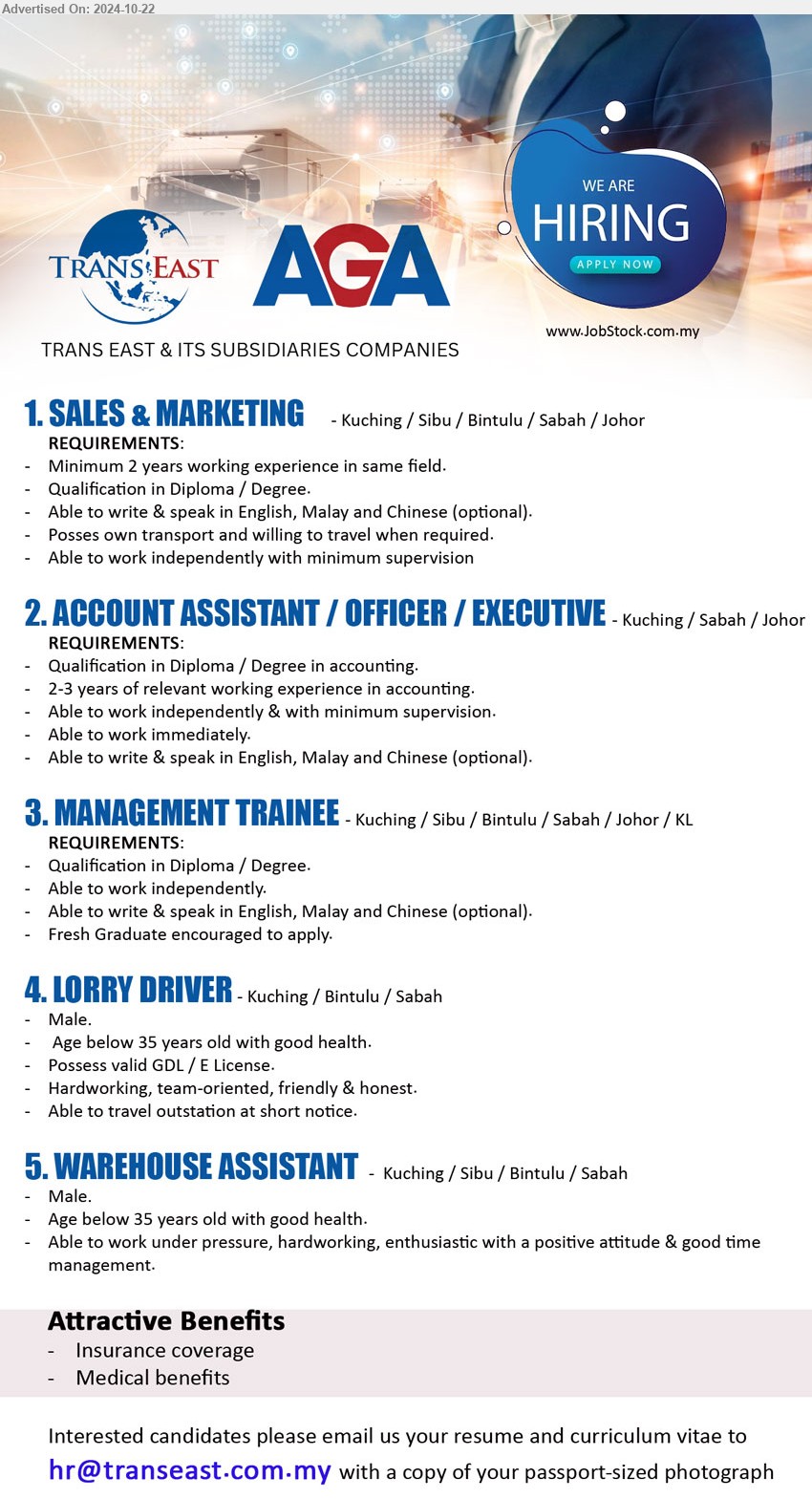 TRANS EAST & ITS SUBSIDIARIES COMPANIES - 1. SALES & MARKETING  (Kuching / Sibu / Bintulu / Sabah / Johor), Diploma / Degree, Able to write & speak in English, Malay and Chinese (optional).,...
2. ACCOUNT ASSISTANT / OFFICER / EXECUTIVE (Kuching / Sabah / Johor), Diploma / Degree in Accounting, 2-3 years of relevant working experience in accounting.,...
3. MANAGEMENT TRAINEE  (Kuching / Sibu / Bintulu / Sabah / Johor / KL), Diploma / Degree, Able to work independently,...
4. LORRY DRIVER (Kuching / Bintulu / Sabah), Possess valid GDL / E License, Hardworking, team-oriented, friendly & honest.,...
5. WAREHOUSE ASSISTANT  (Kuching / Sibu / Bintulu / Sabah), Male, Age below 35 years old with good health.,...
Email resume to ...