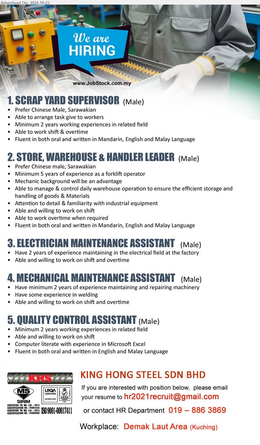 KING HONG STEEL SDN BHD - 1. SCRAP YARD SUPERVISOR (Kuching), male, Min 2 yrs in related field, able to arrange task to workers, able to work shift and overtime,...
2. STORE, WAREHOUSE & HANDLER LEADER (Kuching), male, Min 5 yrs as forklift operator, Mechanic background will be an advantage,...
3. ELECTRICIAN MAINTENANCE ASSISTANT (Kuching), male, 2 yrs exp. maintaining in the electrical field at the factory, work shift and overtime, ...
4. MECHANICAL MAINTENANCE ASSISTANT (Kuching), male, 2 yrs exp. maintaining and repairing machinery, shift and overtime, ...
5. QUALITY CONTROL ASSISTANT (Kuching), male, 2 yrs. exp., Computer literate with experience in Microsoft Excel, work shift and overtime, ...
Call 019-8863869 / Email resume to ...