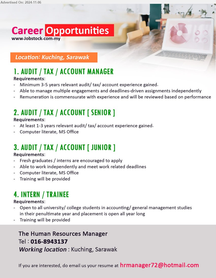 ADVERTISER - 1. AUDIT / TAX / ACCOUNT MANAGER (Kuching), Minimum 3-5 years relevant audit/ tax/ account experience gained.,...
2. AUDIT / TAX / ACCOUNT [ SENIOR ] (Kuching), At least 1-3 years relevant audit/ tax/ account experience gained.,...
3. AUDIT / TAX / ACCOUNT [ JUNIOR ] (Kuching), Fresh graduates / interns are encouraged to apply	 ,...
4. INTERN / TRAINEE (Kuching), Open to all university/ college students in accounting/ general management studies,...
Tel: 016-8943137 / Email resume to ...