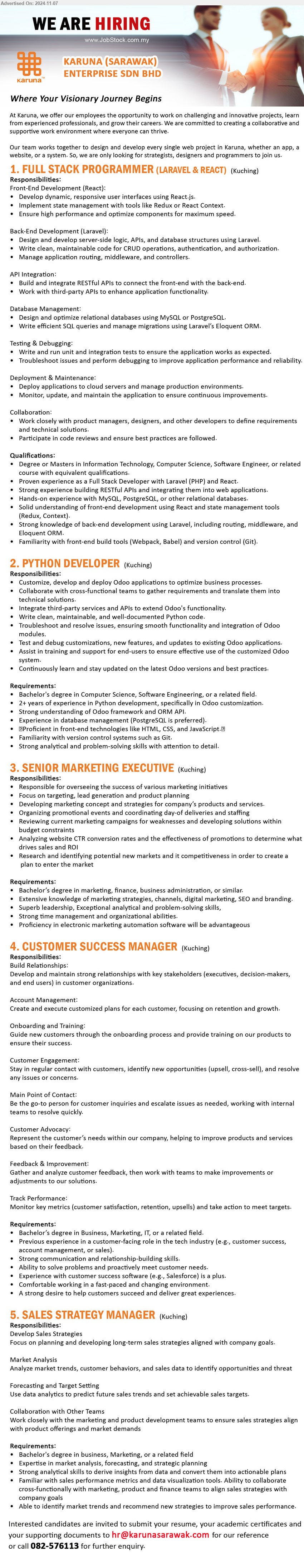 KARUNA (SARAWAK) ENTERPRISE SDN BHD - 1. FULL STACK PROGRAMMER (LARAVEL & REACT) (Kuching), Degree or Masters in Information Technology, Computer Science, Software Engineer,,...
2. PYTHON DEVELOPER (Kuching), Bachelor's Degree in Computer Science, Software Engineering, 2+ years of experience in Python development, specifically in Odoo customization.,...
3. SENIOR MARKETING EXECUTIVE (Kuching), Bachelor’s Degree in Marketing, Finance, Business Administration, Extensive knowledge of marketing strategies, channels, digital marketing, SEO and branding.,...
4. CUSTOMER SUCCESS MANAGER (Kuching), Bachelor’s Degree in Business, Marketing, IT, Previous experience in a customer-facing role in the tech industry ,...
5. SALES STRATEGY MANAGER (Kuching), Bachelor's Degree in Business, Marketing, Expertise in market analysis, forecasting, and strategic planning,...
Call 082-576113 / Email resume to ...
