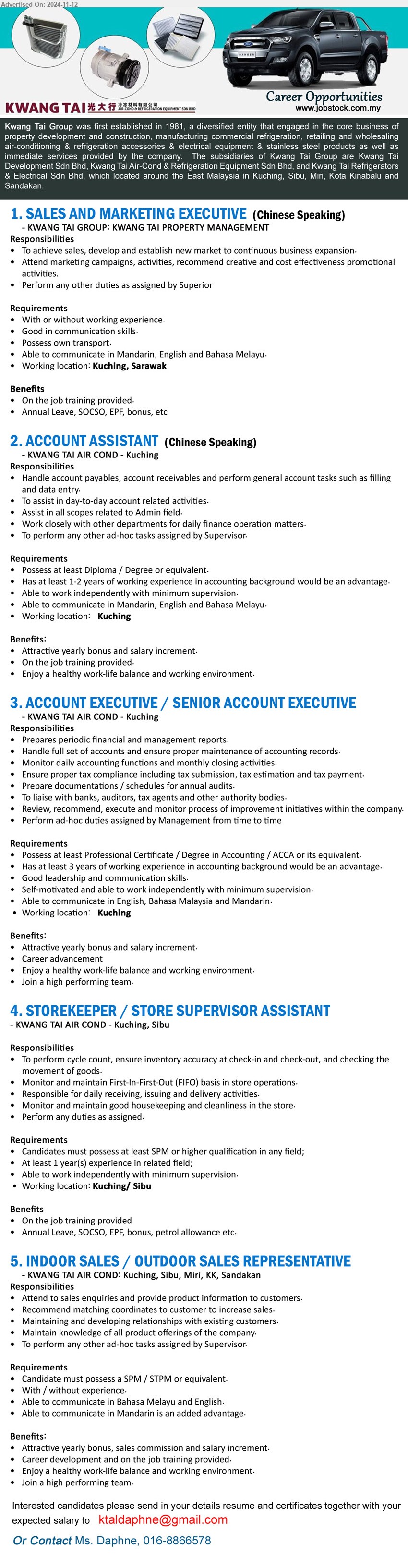 KWANG TAI GROUP - 1. SALES AND MARKETING EXECUTIVE (Kuching), With or without working experience, Good in communication skills.,...
2. ACCOUNT ASSISTANT (Kuching), Diploma / Degree or equivalent, Has at least 1-2 years of working experience in accounting background,...
3. ACCOUNT EXECUTIVE / SENIOR ACCOUNT EXECUTIVE (Kuching),  Professional Certificate / Degree in Accounting / ACCA,...
4. STOREKEEPER / STORE SUPERVISOR ASSISTANT  (Kuching, Sibu), SPM or higher qualification in any field; At least 1 year(s) experience ,...
5. INDOOR SALES / OUTDOOR SALES REPRESENTATIVE (Kuching, Sibu, Miri, KK, Sandakan),  SPM / STPM or equivalent, With / without experience.,...
Call 016-8866578 / Email resume to ....