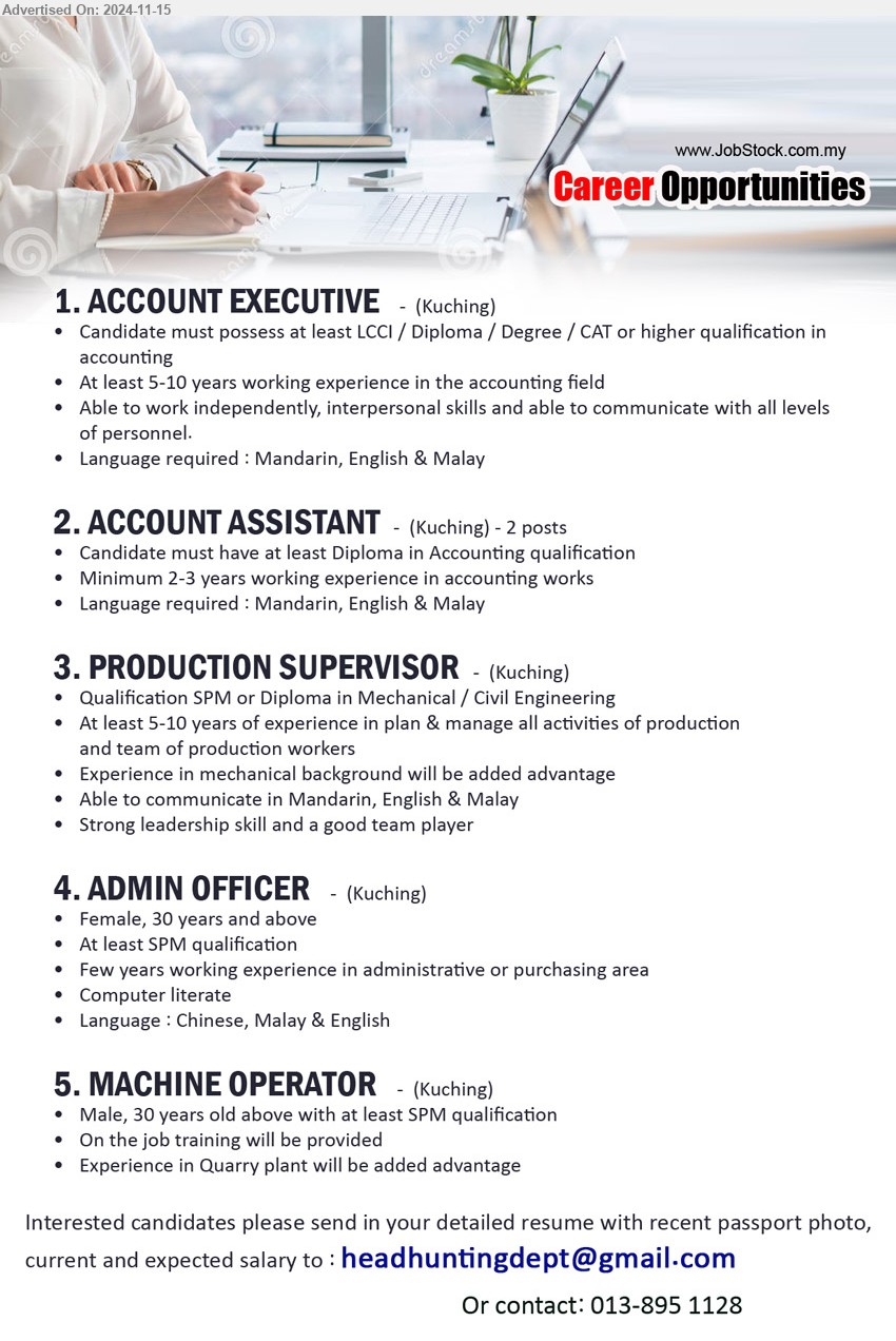 ADVERTISER - 1. ACCOUNT EXECUTIVE (Kuching),  LCCI / Diploma / Degree / CAT or higher, 5-10 years working experience in the accounting field,...
2. ACCOUNT ASSISTANT  (Kuching), Diploma in Accounting, 2-3 years working experience in accounting works,...
3. PRODUCTION SUPERVISOR (Kuching),  SPM or Diploma in Mechanical / Civil Engineering, 5-10 years of experience in plan & manage all activities of production and team of production workers,...
4. ADMIN OFFICER (Kuching), Female, SPM, Few years working experience in administrative or purchasing area,...
5. MACHINE OPERATOR (Kuching), 	Male, 30 years old above with at least SPM, Experience in Quarry plant will be added advantage...
Email resume to ...
