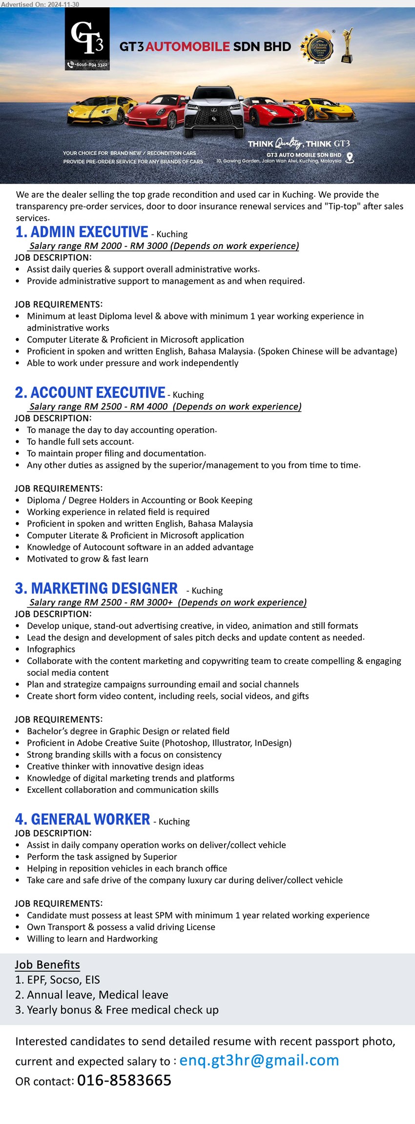 GT3 AUTOMOBILE SDN BHD - 1. ADMIN EXECUTIVE (Kuching), Salary range RM 2000 - RM 3000, Diploma level & above with minimum 1 yr. exp.,...
2. ACCOUNT EXECUTIVE (Kuching), Salary range RM 2500 - RM 4000, Diploma / Degree Holders in Accounting or Book Keeping, Computer Literate & Proficient in Microsoft application,...
3. MARKETING DESIGNER   (Kuching), Salary range RM 2500 - RM 3000+, Bachelor’s degree in Graphic Design, Proficient in Adobe Creative Suite (Photoshop, Illustrator, InDesign),...
4. GENERAL WORKER (Kuching), SPM with minimum 1 yr. exp., ...
Contact: 016-8583665 / Email resume to ...