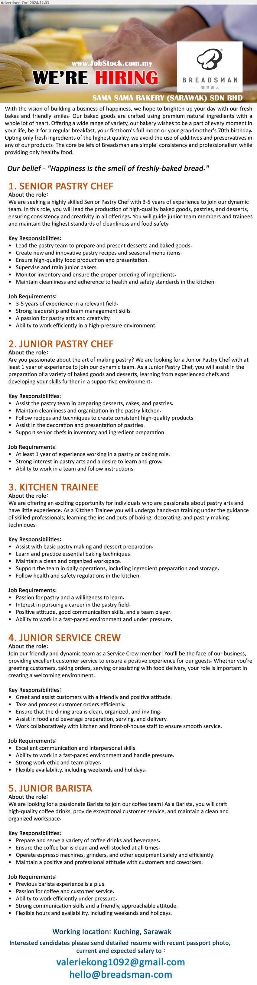 SAMA SAMA BAKERY (SARAWAK) SDN BHD - 1. SENIOR PASTRY CHEF (Kuching), 3-5 years of experience in a relevant field, Strong leadership and team management skills.,...
2. JUNIOR PASTRY CHEF (Kuching), At least 1 year of experience working in a pastry or baking role, Strong interest in pastry arts and a desire to learn and grow.,...
3. KITCHEN TRAINEE (Kuching), Passion for pastry and a willingness to learn, Interest in pursuing a career in the pastry field....
4. JUNIOR SERVICE CREW (Kuching), Excellent communication and interpersonal skills, Ability to work in a fast-paced environment and handle pressure.,...
5. JUNIOR BARISTA (Kuching), Previous barista experience is a plus, Passion for coffee and customer service.,...
Email resume to ..
