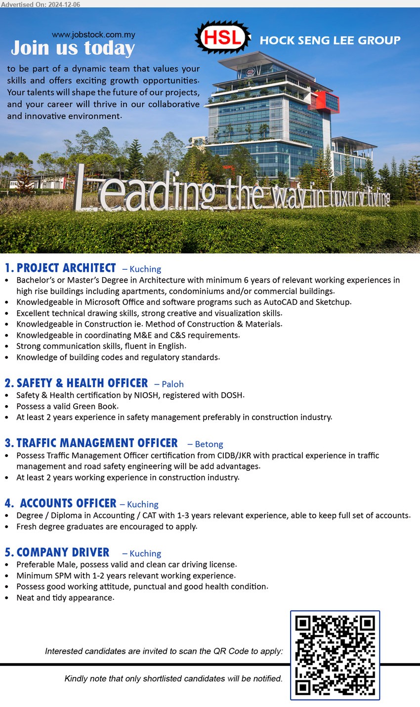 HOCK SENG LEE GROUP - 1. PROJECT ARCHITECT  (Kuching), Bachelor’s or Master’s Degree in Architecture with minimum 6 yrs. exp.,...
2. SAFETY & HEALTH OFFICER (Paloh), Safety & Health certification by NIOSH, registered with DOSH.,...
3. TRAFFIC MANAGEMENT OFFICER  (Betong), Possess Traffic Management Officer certification from CIDB/JKR with practical experience in traffic management ,...
4. ACCOUNTS OFFICER (Kuching), Degree / Diploma in Accounting / CAT with 1-3 yrs. exp.,...
5. COMPANY DRIVER (Kuching), Minimum SPM with 1-2 yrs. exp., Male,  possess valid and clean car driving license,...
Interested candidates are invited to scan the QR Code to apply: 