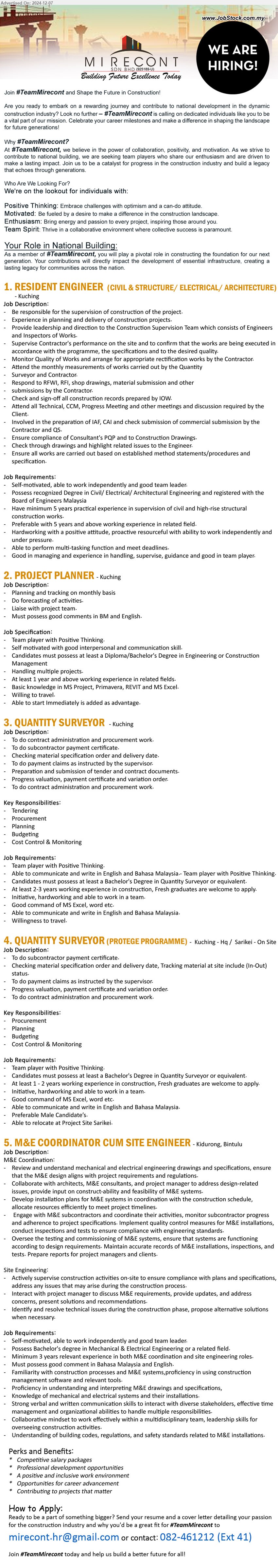 MIRECONT SDN BHD - 1. RESIDENT ENGINEER  (CIVIL & STRUCTURE/ ELECTRICAL/ ARCHITECTURE)  (Kuching), Degree in Civil/ Electrical/ Architectural Engineering and registered with the Board of Engineers Malaysia,...
2. PROJECT PLANNER (Kuching), Diploma/Bachelor's Degree in Engineering or Construction Management, Basic knowledge in MS Project, Primavera, REVIT and MS Excel,...
3. QUANTITY SURVEYOR (Kuching), Bachelor's Degree in Quantity Surveyor, 2-3 years working experience in construction, Fresh graduates are welcome to apply.,...
4. QUANTITY SURVEYOR (PROTEGE PROGRAMME)  (Kuching, Sarikei), Bachelor's Degree in Quantity Surveyor, 1 - 2 years working experience in construction, Fresh graduates are welcome to apply,...
5. M&E COORDINATOR CUM SITE ENGINEER (Bintulu),  Bachelor's Degree in Mechanical & Electrical Engineering, 3 years relevant experience in both M&E coordination and site engineering roles,...
Contact: 082-461212 (Ext 41) / Email resume to ...