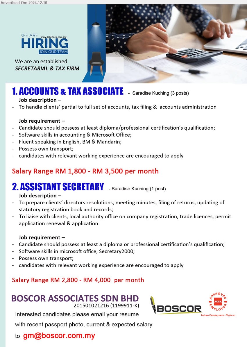 BOSCOR ASSOCIATES SDN BHD - 1. ACCOUNTS & TAX ASSOCIATE (Kuching), 3 Posts, RM 1,800 - RM 3,500, Diploma / Professional Certification, to handle clients partial or full set of account, ... 
2. ASSISTANT SECRETARY (Kuching), RM 2,800 - RM 4,000, Diploma or Professional Certification’s, to prepare clients directors resolutions, meeting minutes, filling of returns, ...
Email resume to ...