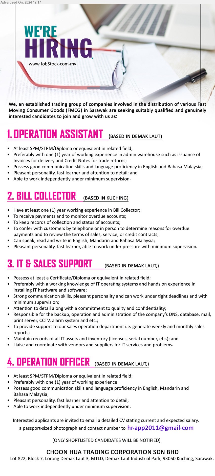 CHOON HUA TRADING CORPORATION SDN BHD - 1. OPERATION ASSISTANT (Kuching), SPM/STPM/Diploma, Possess good communication skills and language proficiency in English and Bahasa Malaysia,...
2. BILL COLLECTOR (Kuching), Have at least one (1) year working experience in Bill Collector;,...
3. IT & SALES SUPPORT  (Kuching), Certificate/Diploma, Preferably with a working knowledge of IT operating systems and hands on experience in installing IT hardware and software,...
4. OPERATION OFFICER  (Kuching), SPM/STPM/Diploma, 1 yr. exp., Possess good communication skills,...
Email resume to ...