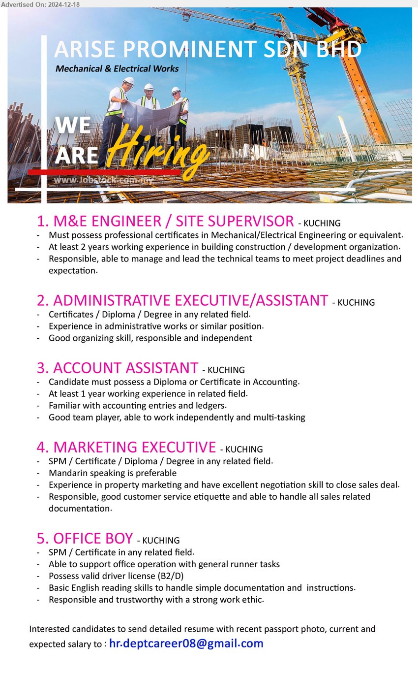 ARISE PROMINENT SDN BHD - 1. M&E ENGINEER / SITE SUPERVISOR (Kuching), Must possess Professional Certificates in Mechanical/Electrical Engineering,...
2. ADMINISTRATIVE EXECUTIVE/ASSISTANT (Kuching), Certificates / Diploma / Degree, Experience in administrative works or similar position.,...
3. ACCOUNT ASSISTANT (Kuching), Diploma or Certificate in Accounting, At least 1 year working experience in related field.,...
4. MARKETING EXECUTIVE (Kuching), SPM / Certificate / Diploma / Degree, Mandarin speaking is preferable,...
5. OFFICE BOY (Kuching),	SPM / Certificate, Possess valid driver license (B2/D),...
Email resume to ...