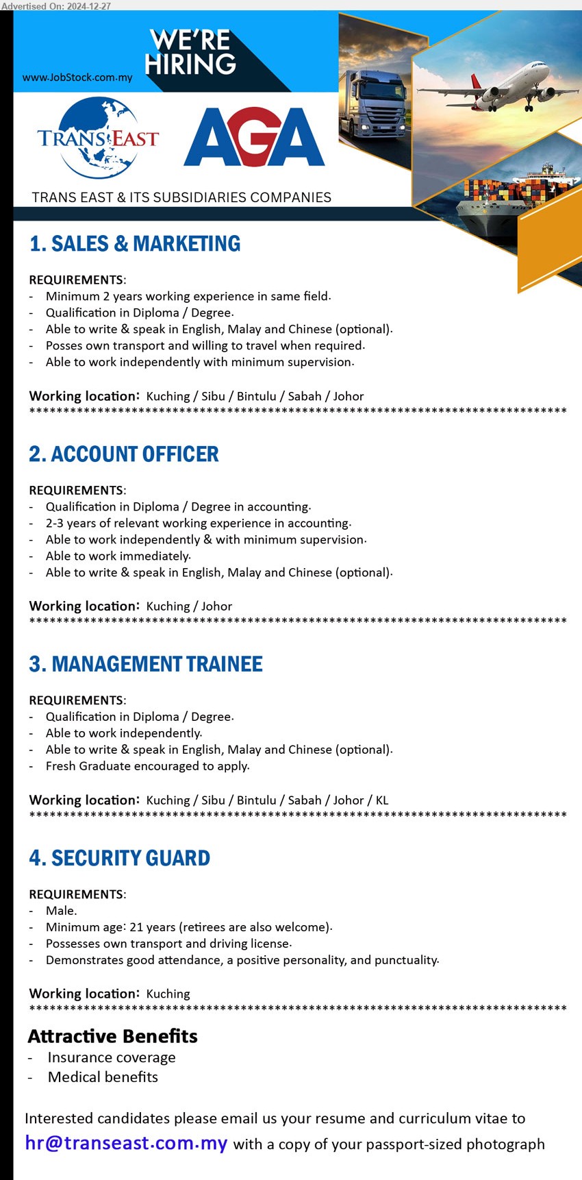 TRANS EAST & ITS SUBSIDIARIES COMPANIES - 1. SALES & MARKETING (Kuching / Sibu / Bintulu / Sabah / Johor), Diploma / Degree, Able to write & speak in English, Malay and Chinese (optional),...
2. ACCOUNT OFFICER (Kuching / Johor), Diploma / Degree in accounting., 2-3 years of relevant working experience in accounting,...
3. MANAGEMENT TRAINEE (Kuching / Sibu / Bintulu / Sabah / Johor / KL), Diploma / Degree., Fresh Graduate encouraged to apply.,...
4. SECURITY GUARD (Kuching), Male, Demonstrates good attendance, a positive personality, and punctuality.,...
Email resume to ...