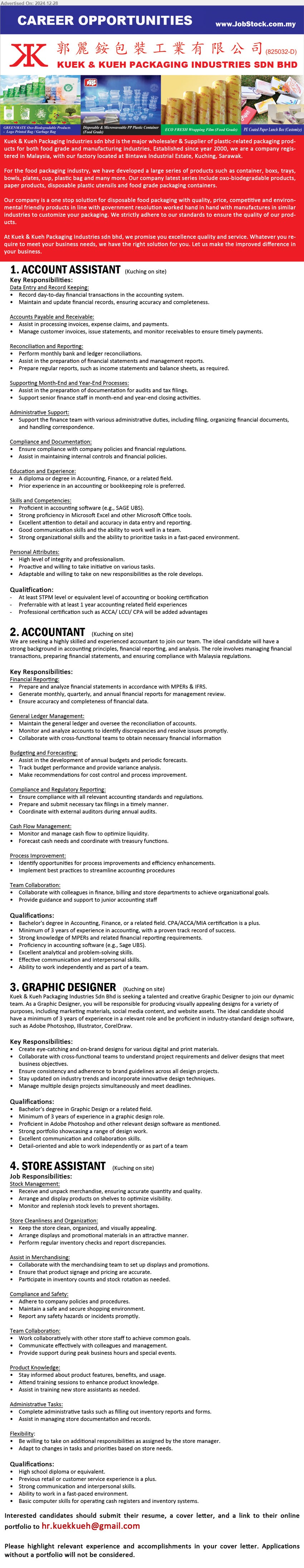 KUEK & KUEH PACKAGING INDUSTRIES SDN BHD - 1. ACCOUNT ASSISTANT (Kuching), At least STPM level or equivalent level of Accounting or Booking Certification, Professional certification such as ACCA/ LCCI/ CPA will be added advantages,...
2. ACCOUNTANT    (Kuching), Bachelor's Degree in Accounting, Finance, or a related field. CPA/ACCA/MIA certification is a plus.,...
3. GRAPHIC DESIGNER (Kuching), Bachelor's Degree in Graphic Design, 3 yrs. exp., Proficient in Adobe Photoshop and other relevant design software as mentioned,...
4. STORE ASSISTANT (Kuching), High school Diploma, Basic computer skills for operating cash registers and inventory systems,...
Email resume to ...