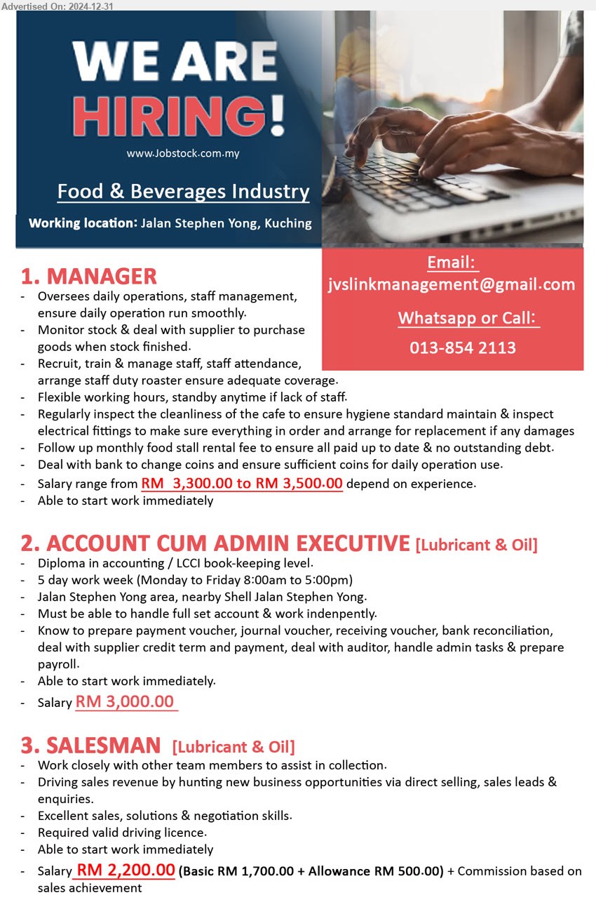 ADVERTISER (Food & Beverages Industry) - 1. MANAGER (Kuching), RM  3,300.00 to RM 3,500.00, Oversees daily operations, staff management, ensure daily operation run smoothly...
2. ACCOUNT CUM ADMIN EXECUTIVE [Lubricant & Oil] (Kuching), RM 3,000.00, Diploma in Accounting / LCCI Book-Keeping level, ...
3. SALESMAN [Lubricant & Oil] (Kuching), RM 2,200.00, Excellent sales, solutions & negotiation skills, Required valid driving license,...
Call 013-8542113 / Email resume to ...