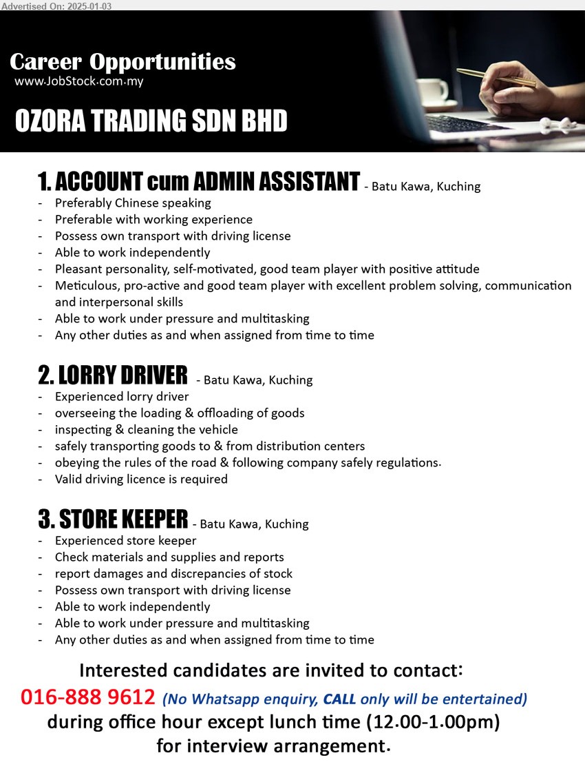 OZORA TRADING SDN BHD - 1. ACCOUNT cum ADMIN ASSISTANT  (Kuching), Preferably Chinese speaking, Preferable with working experience,...
2. LORRY DRIVER (Kuching), Experienced lorry driver, overseeing the loading & offloading of goods,...
3. STORE KEEPER (Kuching), Experienced store keeper, Check materials and supplies and reports,...
No Whatsapp enquiry, CALL only will be entertained: 016-8889612 