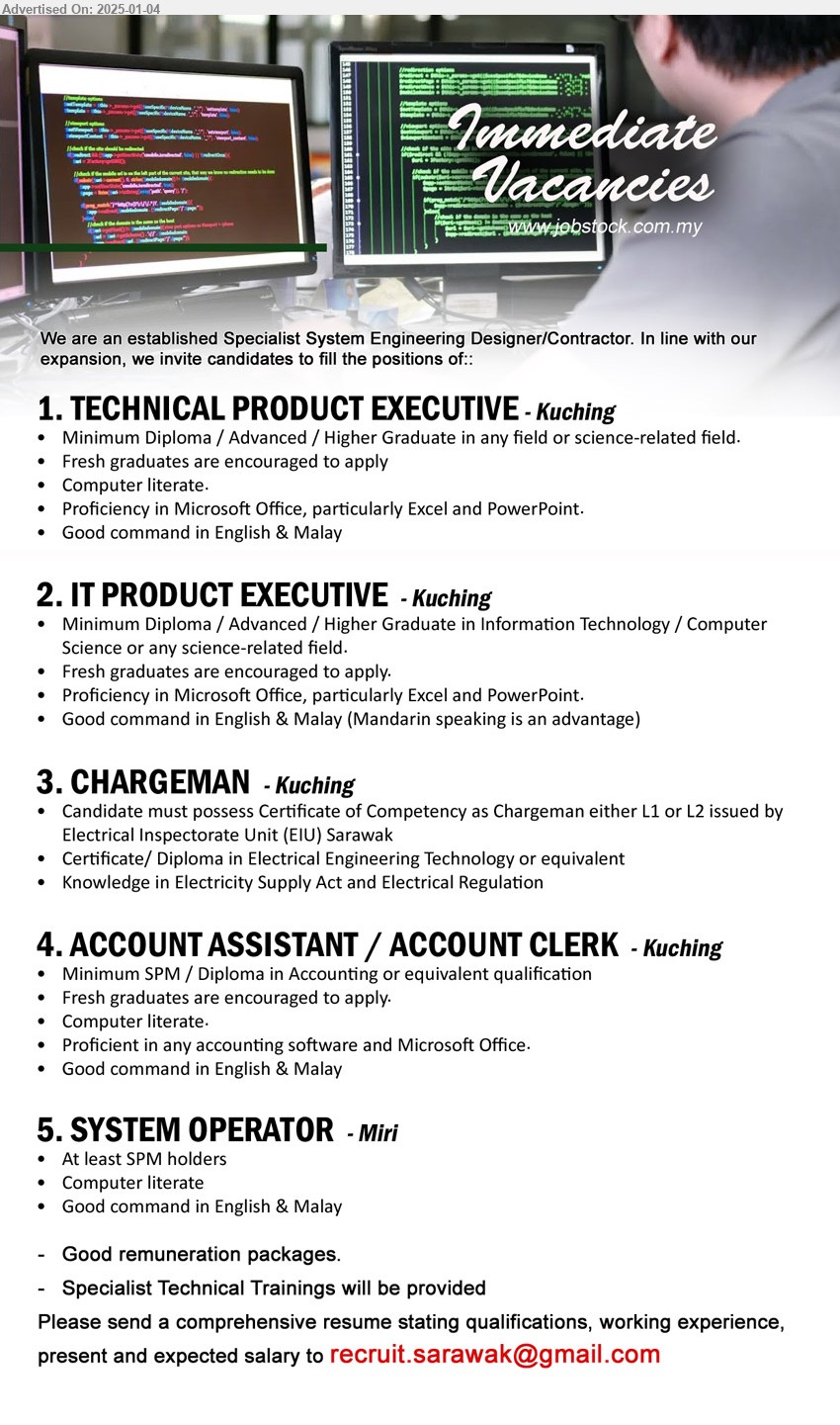 ADVERTISER (Specialist System Engineering Designer/Contractor) - 1. TECHNICAL PRODUCT EXECUTIVE (Kuching), Diploma / Advanced / Higher Graduate in any field or science-related field,...
2. IT PRODUCT EXECUTIVE (Kuching), Diploma / Advanced / Higher Graduate in Information Technology / Computer Science,...
3. CHARGEMAN (Kuching), Certificate of Competency as Chargeman either L1 or L2 issued by Electrical Inspectorate Unit (EIU) Sarawak, Certificate/ Diploma in Electrical Engineering Technology ,...
4. ACCOUNT ASSISTANT / ACCOUNT CLERK (Kuching), Minimum SPM / Diploma in Accounting, computer literate,...
5. SYSTEM OPERATOR (Miri), SPM, Computer literate,...
Email resume to ...