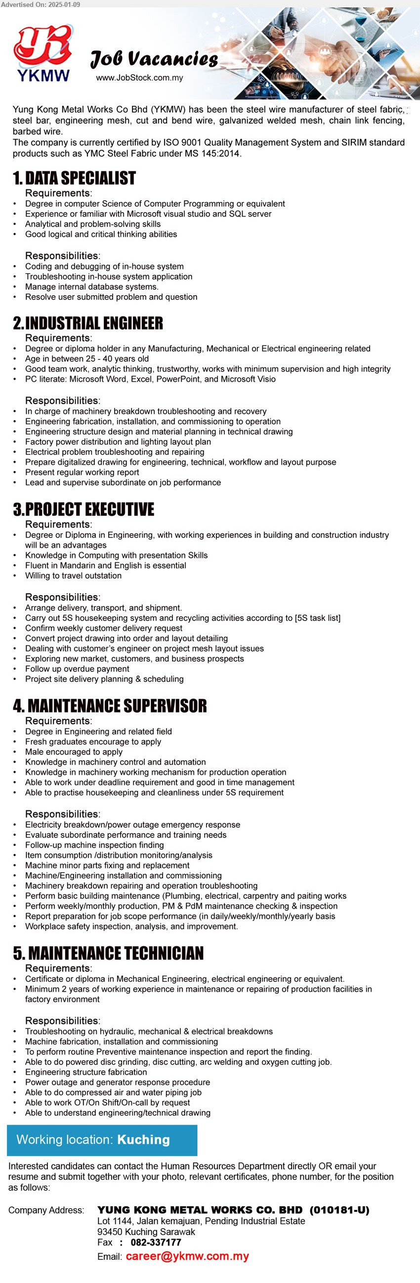 YUNG KONG METAL WORKS CO BHD - 1. DATA SPECIALIST (Kuching), Degree in Computer Science of Computer Programming or equivalent, Experience or familiar with Microsoft visual studio and SQL server,...
2. INDUSTRIAL ENGINEER (Kuching), Degree or Diploma holder in any Manufacturing, Mechanical or Electrical Engineering related, Good team work, analytic thinking, trustworthy, works with minimum supervision and high integrity,...
3. PROJECT EXECUTIVE  (Kuching), Degree or Diploma in Engineering, with working experiences in building and construction industry will be an advantages,...
4. MAINTENANCE SUPERVISOR (Kuching), Degree in Engineering and related field, Knowledge in machinery control and automation,...
5. MAINTENANCE TECHNICIAN (Kuching), Certificate or Diploma in Mechanical Engineering, Electrical Engineering or equivalent, min. 2 years of working experience in maintenance or repairing ,...
Email resume to...