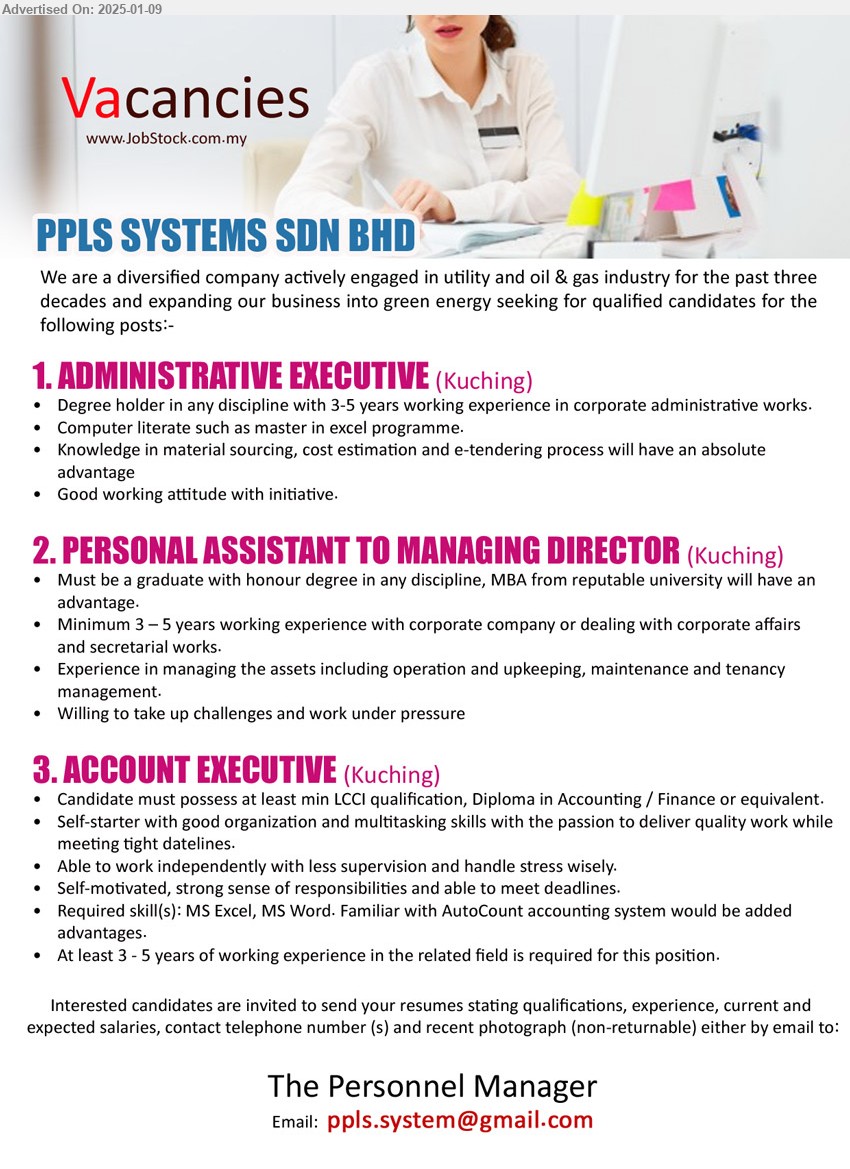 PPLS SYSTEMS SDN BHD - 1. ADMINISTRATIVE EXECUTIVE  (Kuching), Degree holder in any discipline with 3-5 years working experience in corporate administrative works, Knowledge in material sourcing, cost estimation and e-tendering process will have an absolute advantage,...
2. PERSONAL ASSISTANT TO MANAGING DIRECTOR  (Kuching), Degree in any discipline, MBA from reputable university will have an advantage.,...
3. ACCOUNT EXECUTIVE  (Kuching), min LCCI qualification, Diploma in Accounting / Finance or equivalent., At least 3 - 5 years of working experience in the related field,...
Email resume to...