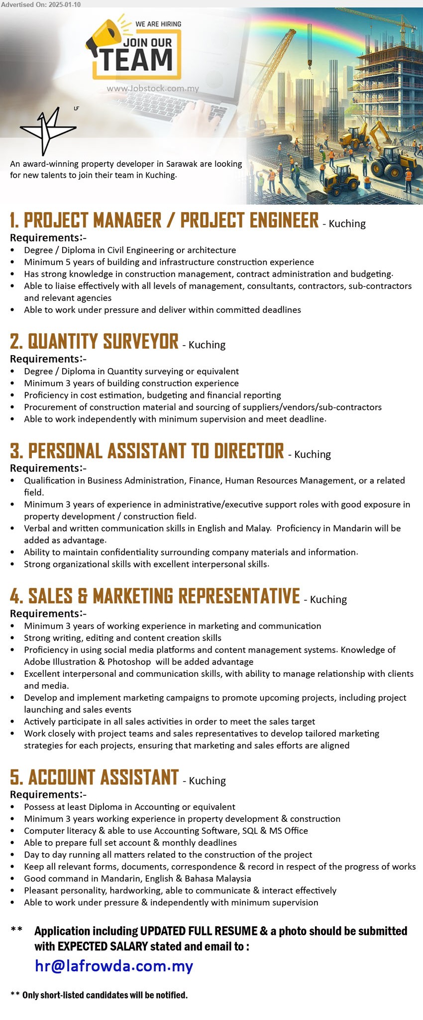 ADVERTISER (Property Developer) - 1. PROJECT MANAGER / PROJECT ENGINEER (Kuching), Degree / Diploma in Civil Engineering or architecture,...
2. QUANTITY SURVEYOR (Kuching), Degree / Diploma in Quantity surveying, Minimum 3 years of building construction experience,...
3. PERSONAL ASSISTANT TO DIRECTOR (Kuching), Qualification in Business Administration, Finance, Human Resources Management,...
4. SALES & MARKETING REPRESENTATIVE (Kuching), Minimum 3 years of working experience in marketing and communication,...
5. ACCOUNT ASSISTANT  (Kuching), Diploma in Accounting, Computer literacy & able to use Accounting Software, SQL & MS Office,...
Email resume to ....