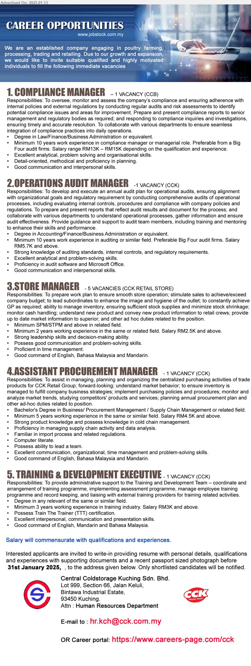 CENTRAL COLDSTORAGE KUCHING SDN BHD - 1. COMPLIANCE MANAGER  (Kuching), Degree in Law/Finance/Business Administration, Minimum 10 years work experience in compliance manager or managerial role,...
2. OPERATIONS AUDIT MANAGER (Kuching), Degree in Accounting/Finance/Business Administration, Minimum 10 years work experience in auditing or similar field. Preferable Big Four audit firms. Salary RM5.7K and above.,...
3. STORE MANAGER (Kuching), SPM/STPM, Minimum 2 years working experience in the same or related field. Salary RM2.5K and above.,...
4. ASSISTANT PROCUREMENT MANAGER (Kuching), Bachelor's Degree in Business/ Procurement Management / Supply Chain Management,...
5. TRAINING & DEVELOPMENT EXECUTIVE (Kuching), Degree, Minimum 3 years working experience in training industry. Salary RM3K and above.,...
Career portal: https://www.careers-page.com/cck  / Email resume to ...