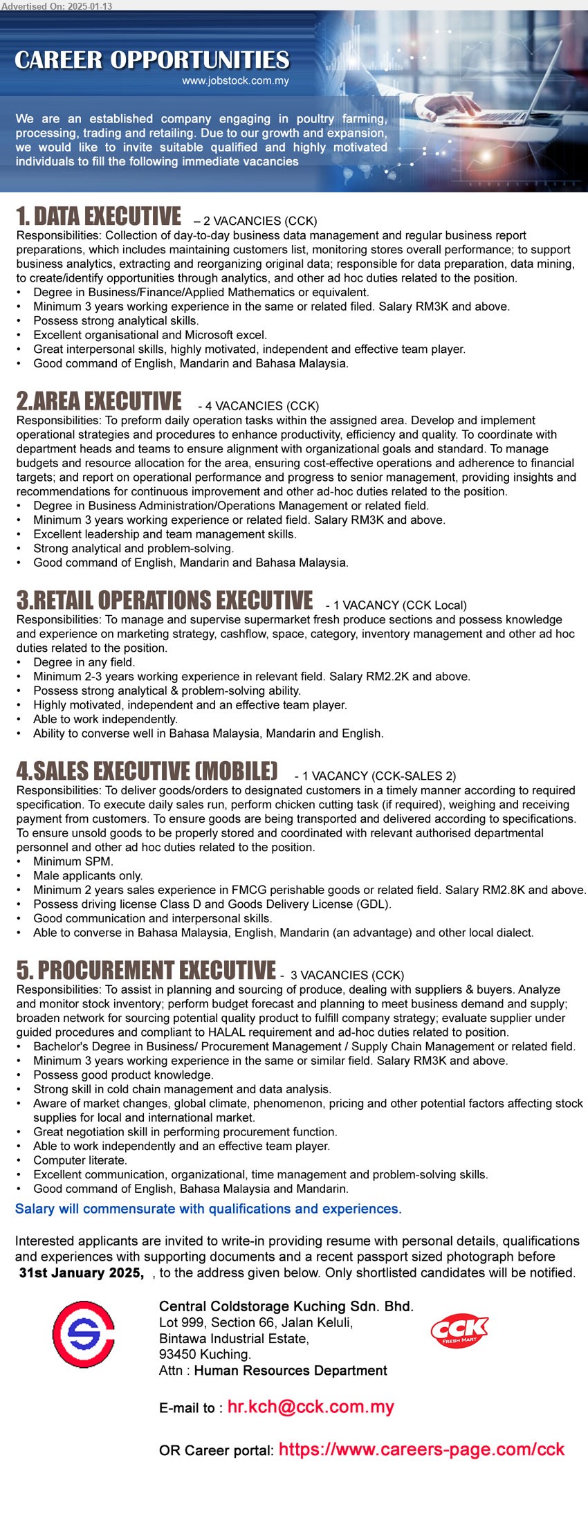 CENTRAL COLDSTORAGE KUCHING SDN BHD - 1. DATA EXECUTIVE  (Kuching), 2 posts, Degree in Business/Finance/Applied Mathematics, Minimum 3 years working experience in the same or related filed. Salary RM3K and above,...
2. AREA EXECUTIVE  (Kuching), 4 posts, Degree in Business Administration/Operations Management, Minimum 3 years working experience or related field. Salary RM3K and above.,...
3. RETAIL OPERATIONS EXECUTIVE   (Kuching), Degree, Minimum 2-3 years working experience in relevant field. Salary RM2.2K and above.,...
4. SALES EXECUTIVE (MOBILE) (Kuching), SPM, Male, Minimum 2 years sales experience in FMCG perishable goods or related field. Salary RM2.8K and above.,...
5. PROCUREMENT EXECUTIVE  (Kuching), 3 posts, Bachelor's Degree in Business/ Procurement Management / Supply Chain Management ,...
Career portal: https://www.careers-page.com/cck / Email resume to ...