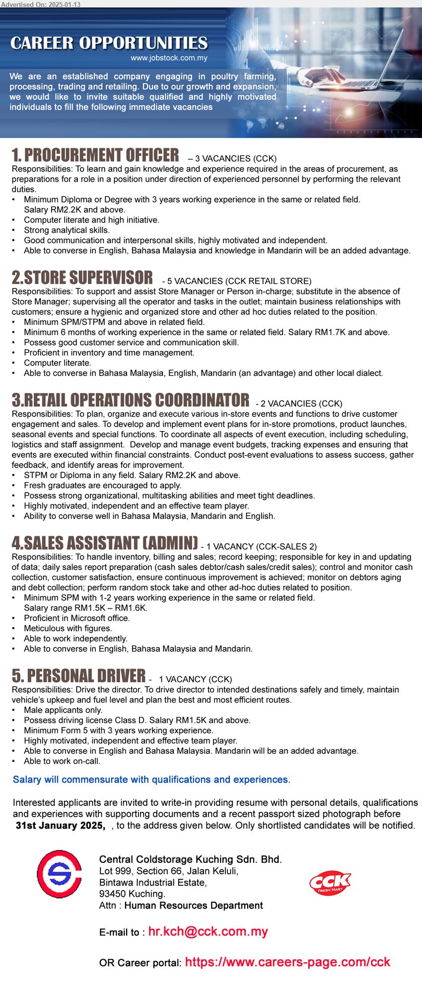 CENTRAL COLDSTORAGE KUCHING SDN BHD - 1. PROCUREMENT OFFICER (Kuching), 3 posts, Diploma or Degree with 3 years working experience, Salary RM2.2K and above.,...
2. STORE SUPERVISOR (Kuching), 5 posts, SPM/STPM and above in related field, Minimum 6 months of working experience in the same or related field. Salary RM1.7K and above,...
3. RETAIL OPERATIONS COORDINATOR (Kuching), 2 posts, STPM or Diploma in any field. Salary RM2.2K and above, Fresh graduates are encouraged to apply.,...
4. SALES ASSISTANT (ADMIN) (Kuching), Minimum SPM with 1-2 years working experience, Salary range RM1.5K – RM1.6K.,...
5. PERSONAL DRIVER (Kuching), Possess driving license Class D. Salary RM1.5K and above, Minimum Form 5 with 3 years working experience.,...
Career portal: https://www.careers-page.com/cck / Email resume to ...