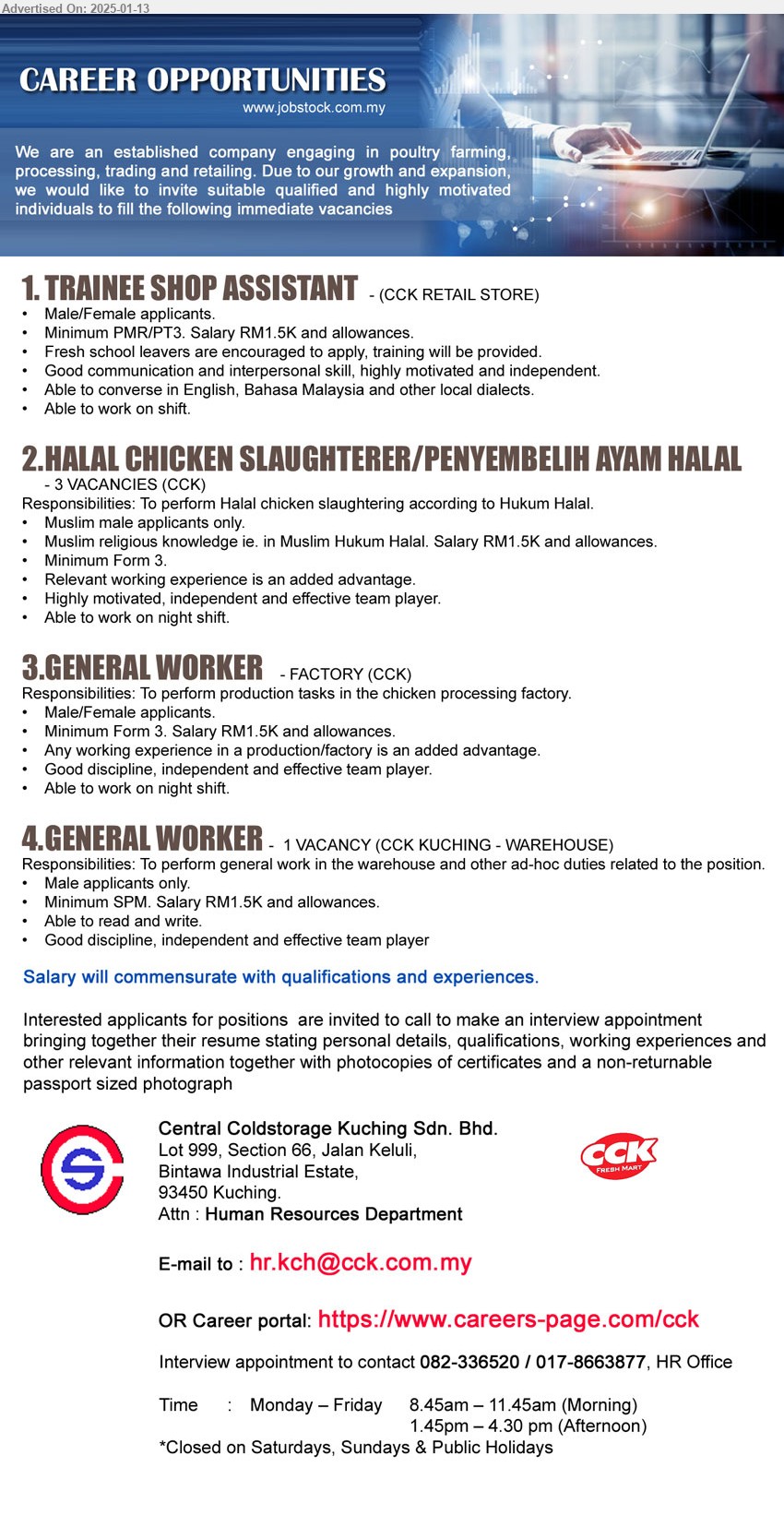 CENTRAL COLDSTORAGE KUCHING SDN BHD - 1. TRAINEE SHOP ASSISTANT (Kuching), Minimum PMR/PT3. Salary RM1.5K and allowances.,...
2. HALAL CHICKEN SLAUGHTERER/PENYEMBELIH AYAM HALAL  (Kuching), 3 posts, Muslim male applicants only, Muslim religious knowledge ie. in Muslim Hukum Halal. Salary RM1.5K and allowances.,...
3. GENERAL WORKER   (Kuching), Factory, Minimum Form 3. Salary RM1.5K and allowances.,...
4. GENERAL WORKER   (Kuching - Warehouse), Minimum SPM. Salary RM1.5K and allowances.,...
Interview appointment to contact 082-336520 / 017-8663877 / Career portal: https://www.careers-page.com/cck / Email resume to ..