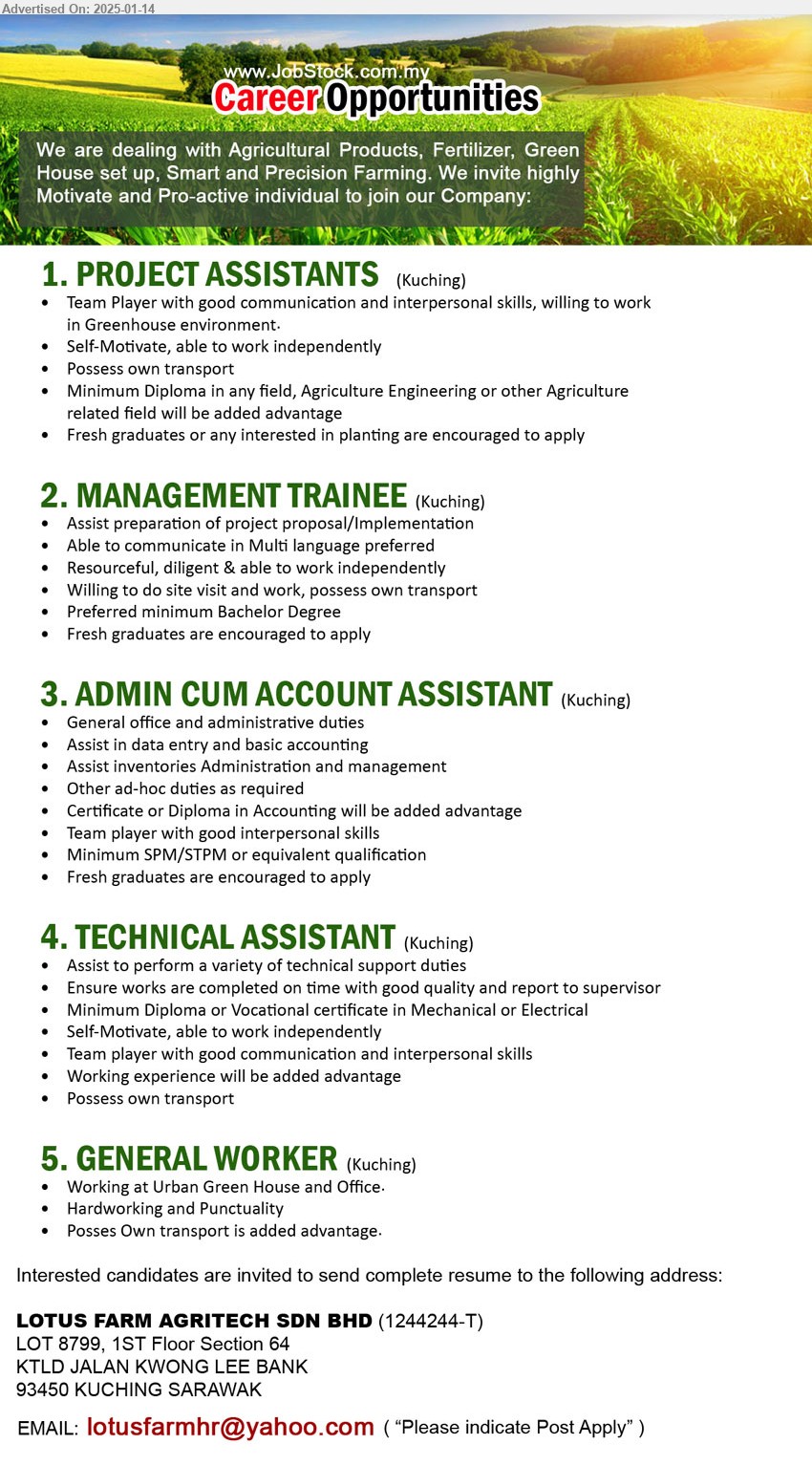 LOTUS FARM AGRITECH SDN BHD - 1. PROJECT ASSISTANTS   (Kuching), Min. Diploma in any field, Agriculture Engineering or other Agriculture related field will be added advantage, Team Player with good communication and interpersonal skills, willing to work in Greenhouse environment,...
2. MANAGEMENT TRAINEE  (Kuching), Assist preparation of project proposal/Implementation, Preferred minimum Bachelor Degree, site visit, fresh graduates encouraged, ...
3. ADMIN CUM ACCOUNT ASSISTANT  (Kuching), General office and administrative duties, Assist in data entry and basic accounting,...
4. TECHNICAL ASSISTANT  (Kuching), Assist to perform a variety of technical support duties, Min. Diploma or Vocational certificate in Mechanical or Electrical,...
5. GENERAL WORKER (Kuching), Working at Urban Green House and Office,...
Email resume to...